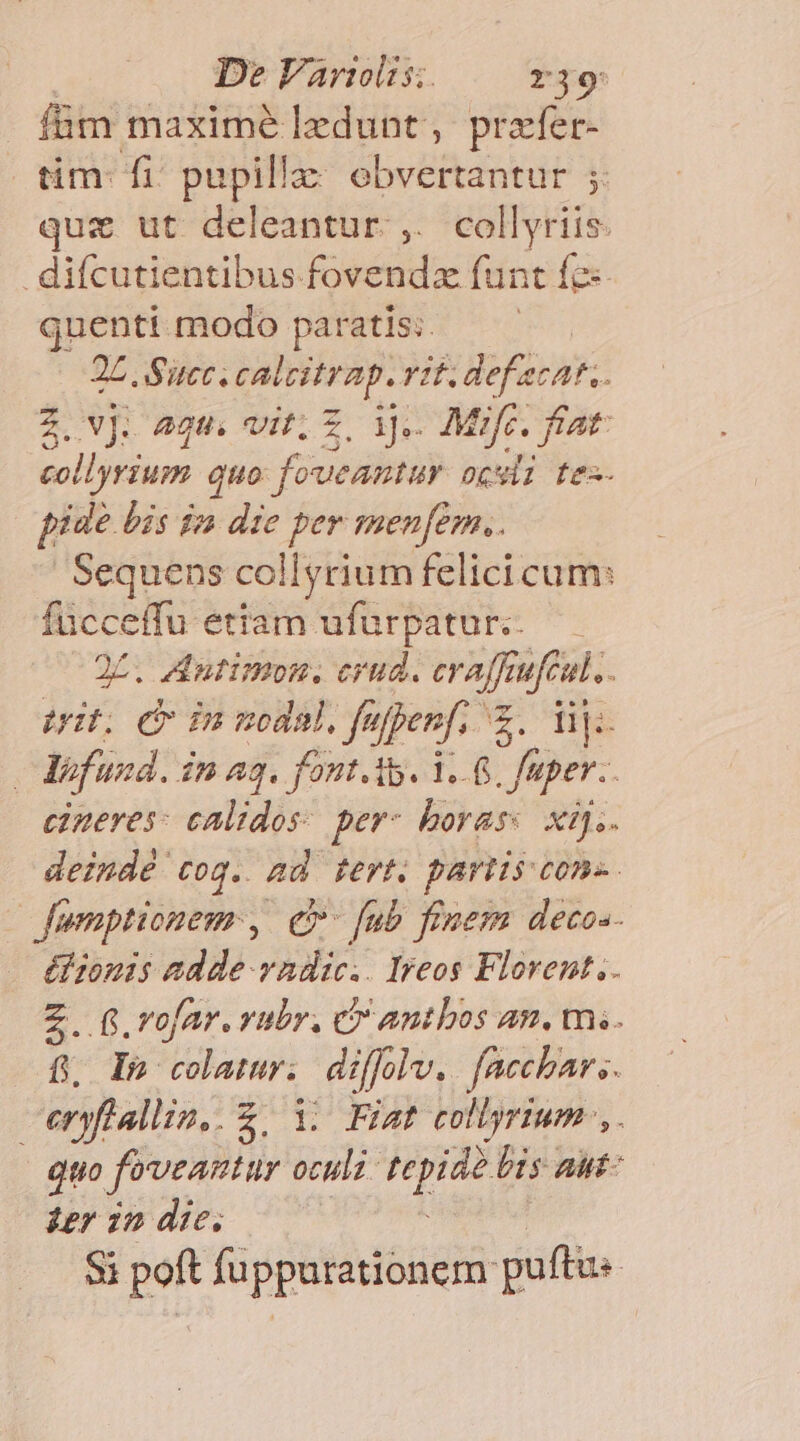 Í&amp;m maxime lzdunt , prafer- üm- fi pupilla: obvertantur ;. quz ut deleantur. ,. collyriis difcutientibus fovendz funt fe: quenti modo paratis: 2L. Succ. catcitrap. Yl. def ecat.. 2. VJ: 2t vit; Z. ijs. Mifc. fiat. collyrium c auo foweantur oki fez- piae bis dn die per menfem.. Sequens collyrium felici cum: fücceffu etiam ufürpatur. — 25. Autimon. crud. erajfr ufeul,. Uit. dv inmodal.fu ippenf. ct lij: : Vfuzd. $n a3. font. A. 1... fu aper. cineres: calidos: per- borass xij. deindé tog. ad tert. partis cons. fumptionem , e» [ub fimem decos- ézomis adde vadic.. Iyeos Florent. Z. 6. rofar. vubr, C antbos an. m.«. f In colamwr; difflv. facchar s. ceryfiallin..2. 1. Fiat collyrium LA Quo feveantur ocula. Wider bis aut- ier zn die, Si poft fuppurationem puftis