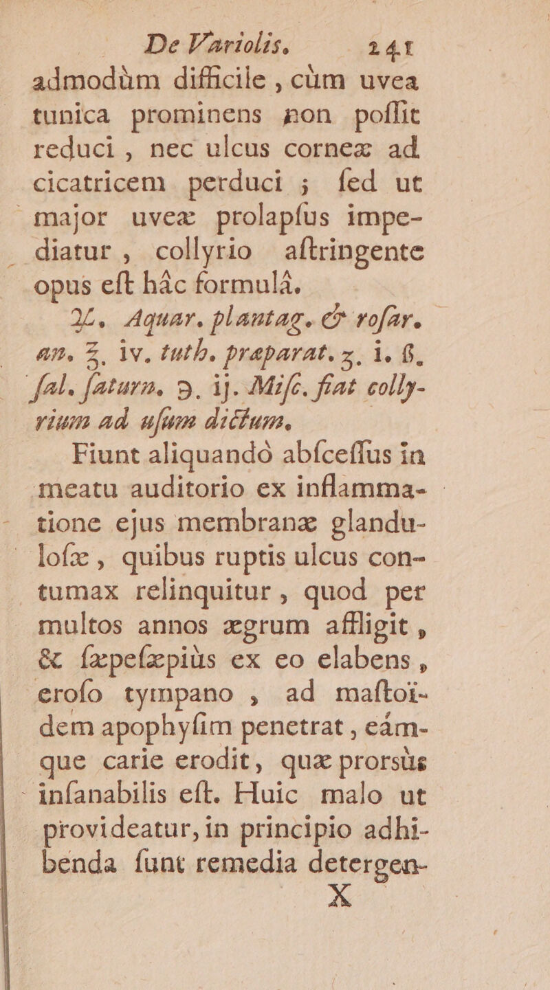 admodüm difficile , cüm uvea tunica prominens gon poffit reduci, nec ulcus cornex ad cicatricem perduci ; íed ut major uvez prolapfus impe- diatur , collyrio aftringente opus eft hác formulà. 2L. Aquar. plantag. eu rofar. An, Z. iv. tutb. praparat. z. i. 6. m Jeturn. 9. 3]. Mifc. fiat. colly- rium ad ufum dictum. Fiunt aliquando abíceffus ia meatu auditorio ex inflamma- - tione ejus membranz glandu- lofz , quibus ruptis ulcus con- tumax relinquitur , quod per multos annos zgrum affligit , &amp; íxpefzpiüus ex eo elabens, erofo tympano , ad maftoi- dem apophyfim penetrat , eám- que carie erodit, qua prorsüs - infanabilis eft. Huic malo ut provideatur, in principio adhi- benda íunt remedia detergen-