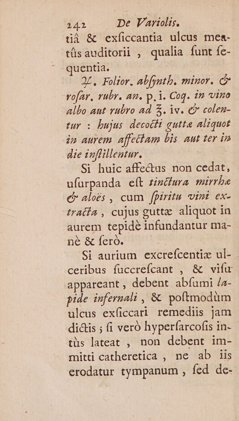 tà &amp; exficcantia ulcus mea- tüsauditorii , qualia funt fe- uentia. | 2L, Folior. abfyatb. minor. C vofar, rubr. am. p. i. Coq. in vino Albo aut rubro ad $. iv. €? colen- tuy : bujus decocti gutta aliquot inp aurem affettam bis aut ter im die inflillentur. , Si huic affectus non cedat, ufüurpanda eft £zéwra mirrhbe c aloés , cum fpiritu vint ex- tratía , cujus guttz. aliquot in aurem tepidé infundantur ma- ne &amp; feró. | Si aurium excrefcentizx ul- ceribus füccrefcant , &amp; vifu appareant , debent abfumi /z- pide infernali , &amp; poftmodüm ulcus exficcari remediis Jam di&amp;is ; (1 veró hyperfarcofis in- tüs lateat , non debent im- mitti catheretica , ne ab iis erodatur tympanum , fed de-
