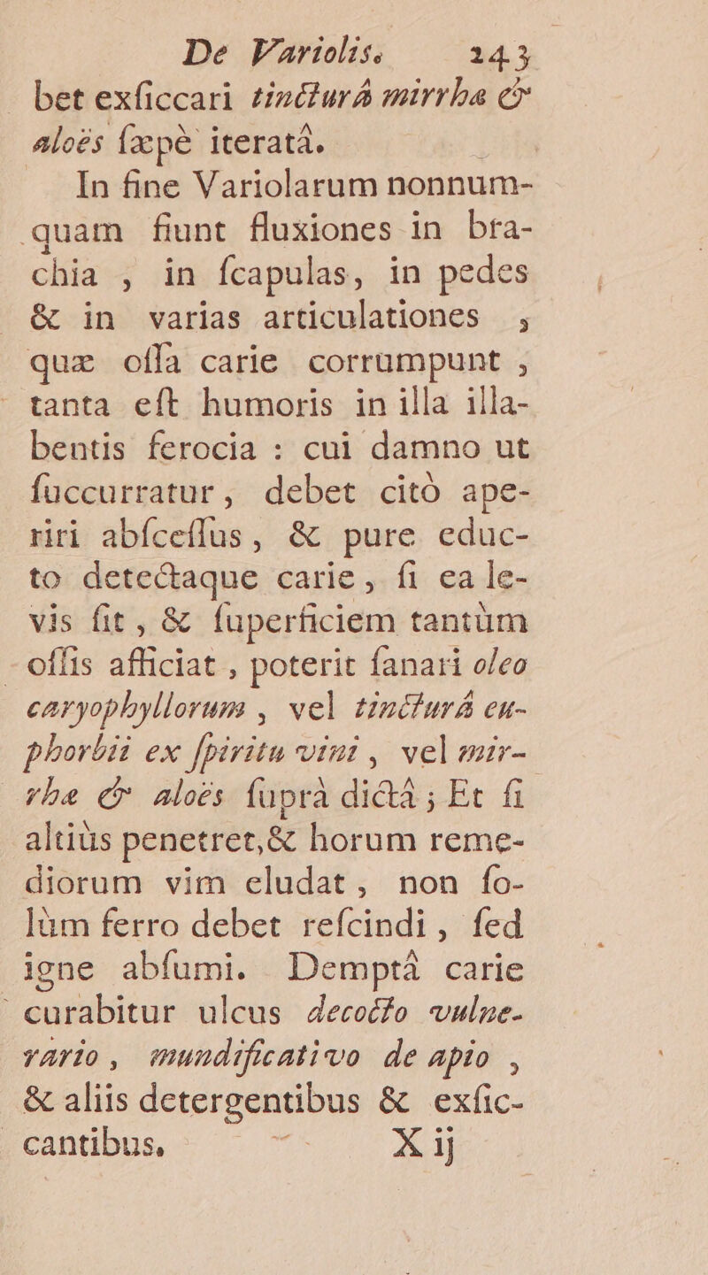 bet exficcari £iz&amp;urA mirrba c Aloés Íxcpé iteratá. In fine Variolarum nonnum- quam funt fluxiones in bfa- chia , in fcapulas, in pedes &amp; in varias articulationes , que ofla carie. corrumpunt , tanta eít humoris in illa illa- bentis ferocia : cui damno ut fuccurratur, debet citó ape- riri abíceflus, &amp; pure educ- to detectaque carie ,- fi. ea le- vis fit, &amp; fuperficiem tantüm - offis afficiat , poterit fanari o/eo caryophyllorum , vel tinciurá en- phorbii ex fpiritu vint , veleir- ybe £r aloes fupra dictà ; Et fi altiüs penetret, &amp; horum reme- diorum vim eludat, non fo- làm ferro debet refcindi, fed igne abfumi. Demptá carie curabitur ulcus 4ecocfo vule. vario, mundificativo de apio , &amp; aliis detergentibus &amp; exfic- . cantibus, d X ij