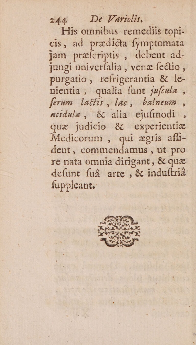 His omnibus remediis topi- cis , ad praedicta Íymptomata jam przícriptis ,' debent ad- jungi univerfalia , venz fe&amp;io , purgatio à refrigerantia &amp; lé- nientia , qualia funt jw/cwla , ferum. laciis , lac ,. balneum , sciduls , &amp;. alia ejufmodi. , qua judicio &amp; experientia Medicorum , qui «gris affi- dent, commendamus , ut pro re nata omnia dirigant, &amp; quz defunt fuá arte , &amp; induftria jd ine, edet VER