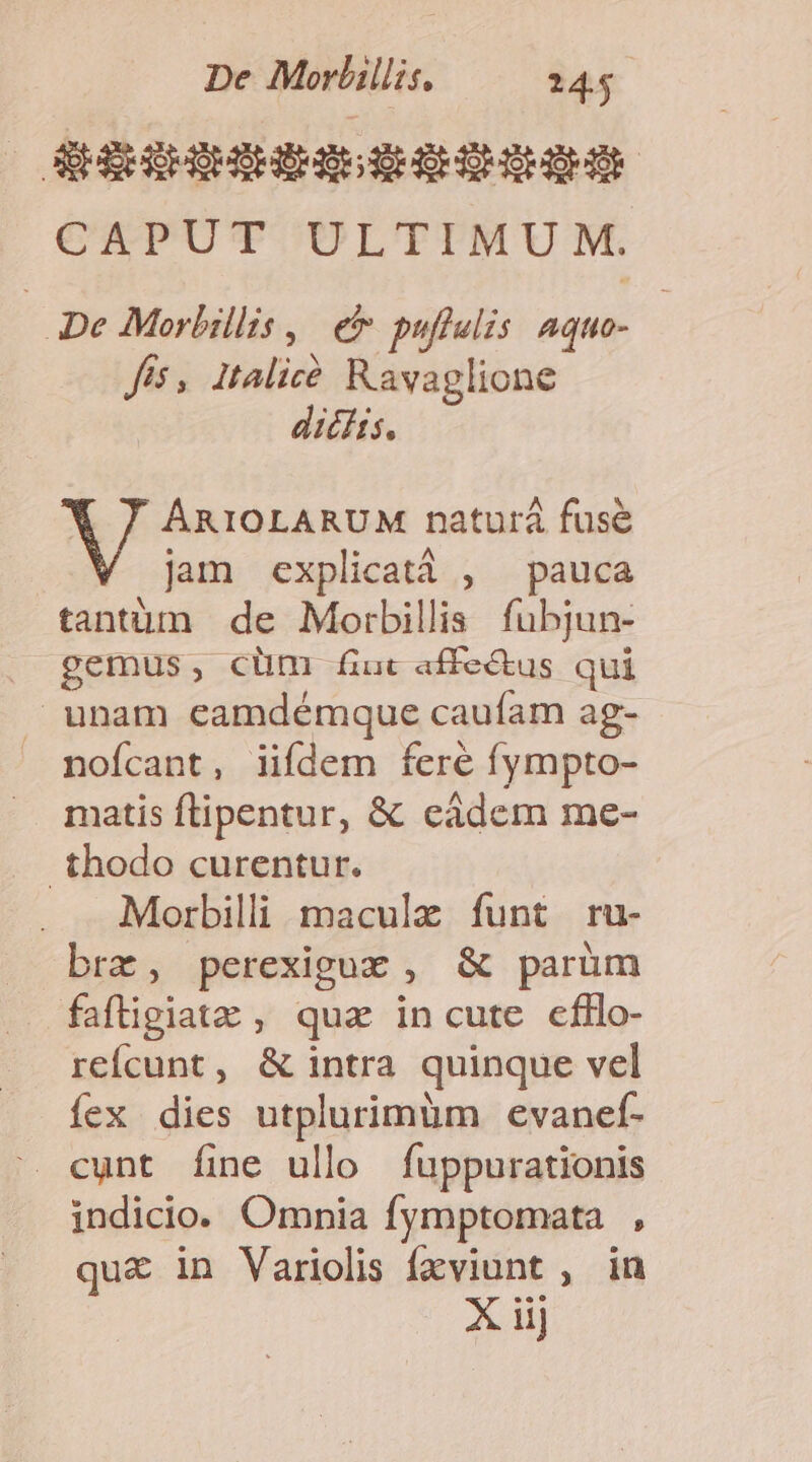 De Morlillis. 24. ! G&amp;scescssescss CAPUT ULTIMUM. m Morbillis , e puftelzs Aquo- fis, italicé Ravaglione dicitis. ARIOLARUM naturá fuse jam explicatà , pauca tantum de Morbillis fubjun- gemus, clüm [iuc affe&amp;tus qui |J unam eamdémque caufam ag- nofcant, iifdem fere fympto- matis ftipentur, &amp; cádem me- .thodo curentur. Morbilli maculae funt ru- brz, perexiguz , &amp; parüm fafigiatz , qua incute cfllo- reícunt, &amp; intra quinque vel íex dies utplurimüm evanef- — cunt [fine ullo fuppurationis indicio. Omnia fymptomata , qu&amp; in Variolis fxviunt , in X iij