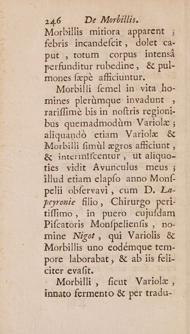 146 —— De Morlillis. Morbillis mitiora apparent ; febris incandefcit , dolet ca- put , totum corpus intensá perfunditur rubedine, &amp; pul- mones fxpe afficiuntur. Morbilli femel in. vita ho- mines plerümque: invadunt , rariffimé bis in noftris regioni- bus quemadmodüm Variolz ; aliquandó etiam Variole &amp; Morbilli fimül egros afficiunt , &amp; interinifcentur , ut aliquo- ties vidit Avunculus meus ; illud etiam elapfo anno Mont pelii obfervavi, cum D. Lz- perremie filio, Chirurgo peri- tiffimo, in puero cujufdam Pifcatoris Monfpelienfis ,' no- mine Nigot, qui Variolis &amp; Morbillis uno eodémque tem- pore laborabat, &amp; ab iis feli- citer evafit. | Morbilli , ficut Variolz , innato fermento &amp; pér tradu--