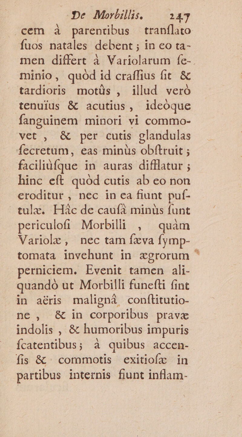 cem à parendbus tranílato fuos natales debent ; in eo ta- minio, quód id craffius fit. &amp; tardioris motüs , illud veró tenuius &amp; acutius, ideoque fanguinem minori vi commo- vet , &amp; per cutis glandulas Íecretum, eas minüs obftruit ; facilidíque in auras difflatur ; hinc eft. quód cutis ab eo non eroditur , nec in ea fiunt puf- tulz. Hác de caufà minus funt periculofi Morbilli , quàm Variole, nec tam fxva fymp- tomata invehunt in xgrorum perniciem. Evenit tamen ali- quandó ut Morbilli funefti fint in aéris maligná confítitutio- ne, &amp; in corporibus prava indolis , &amp; humoribus impuris fis &amp; | commotis exitiofz in partibus internis fiunt inflam- E