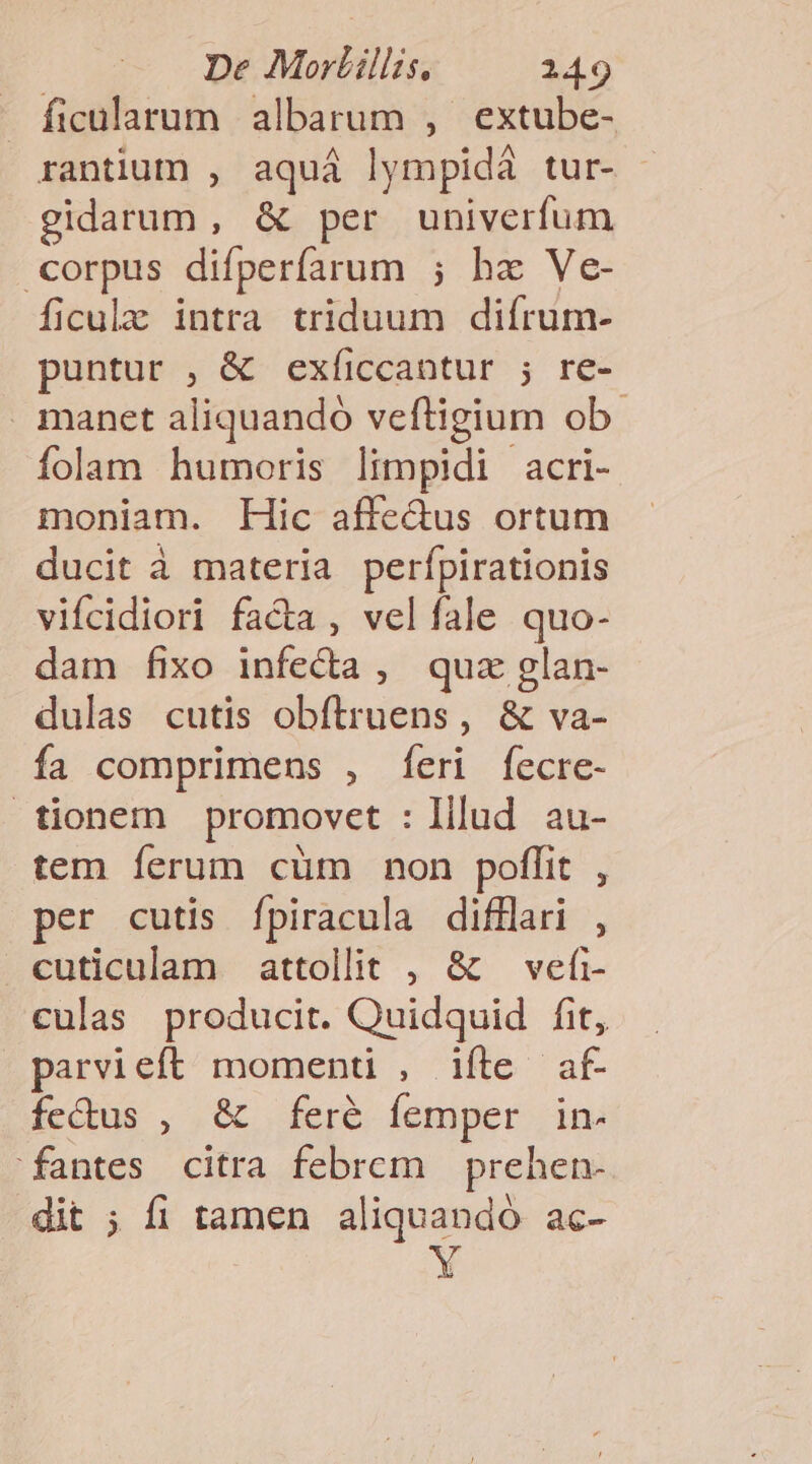 - ficularum albarum , extube- rantium , aquá lympidá tur- gidarum, &amp; per univerfum corpus difperfarum ; ha Ve- ficulz intra triduum difrum- puntur , &amp; exíiccantur ; re- manet aliquando veftigium ob. folam humoris limpidi acri- moniam. Hic affedus ortum ducit à materia perfpirationis vifcidiori fa&amp;a , velíale quo- dam fixo infecta, quz glan- dulas cutis obftruens, &amp; va- fa comprimens , [eri fecre- tionem promovet : Illud au- tem ferum cüm non poffit , per cutis Íípiracula difflari , cuticulam attollit , &amp; — vefi- culas producit. Quidquid fit, parvieft momenti , ifte af- fedus , &amp; feré femper in- fantes citra febrem prehen- dit ; fi tamen aliquandó ac- Y