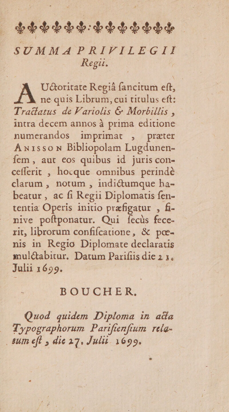 SUMMA PRIFTILEGII Regu. U&amp;toritate Regiá fancitum eft, ne quis Librum, cui titulus eft: Tra&amp;fatus de F'ariolis &amp; Morbis , intra decem annos à prima editione numerandos imprimat , prater Axi1ssoN Bibliopolam Lugdunen- fem , aut eos quibus id juris con- cefferit , hocque omnibus perindé clarum , notum , indi&amp;umque ha- beatur, ac fi Regii Diplomartis fen- tentia Operis initio prafigatur , fi- nive poftponatur. Qui fecüs fece- rit, librorum confifcatione, &amp; poe- nis in Regio Diplomate declaratis .smul&amp;abitur. Datum Parifiis die 2 1. Julii 1699. BOUCHER. Quod quidem Diploma in ada Typographorum Pariftenftum | rela- . &amp;um eft , die 22. Julii. 1699.