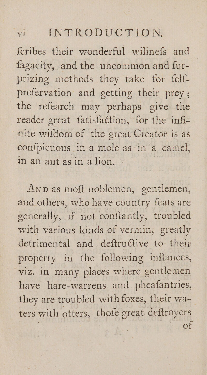 {cribes their wonderful wilinefS and fagacity, and the uncommon and fur- prizing methods they take for {felf- prefervation and getting their prey ; the refearch may perhaps give the reader great fatisfaCtion, for the infi- nite wifdom of the great Creator is as con{picuous in a mole as in a camel, in an ant asin alion. - | Anp as moft noblemen, gentlemen, and others, who have country feats are generally, if not conftantly, troubled with various kinds of vermin, greatly detrimental and deftructive to their property in the following inftances, viz. in many places where gentlemen have hare-warrens and _ pheafantries, they are troubled with foxes, their wa- ters with otters, thofe great. deftroyers of