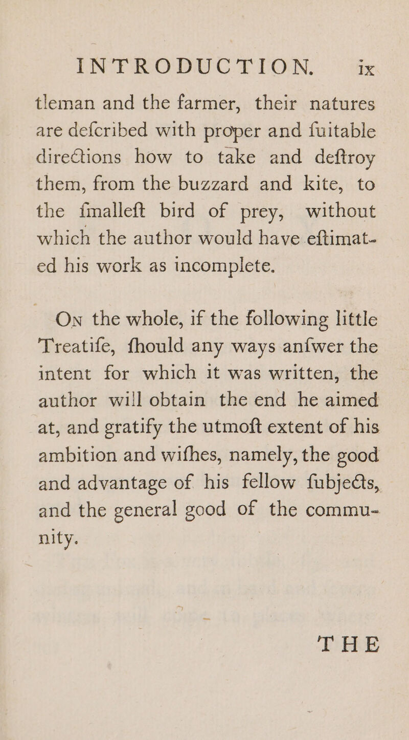 tleman and the farmer, their natures are defcribed with proper and fuitable dire€tions how to take and deftroy them, from the buzzard and kite, to the fmalleft bird of prey, without which the author would have eftimat- ed his work as incomplete. On the whole, if the following little Treatife, fhould any ways an{wer the intent for which it was written, the author will obtain the end he aimed at, and gratify the utmoft extent of his ambition and wifhes, namely, the good and advantage of his fellow fubjedts, and the general good of the commu- nity. THE