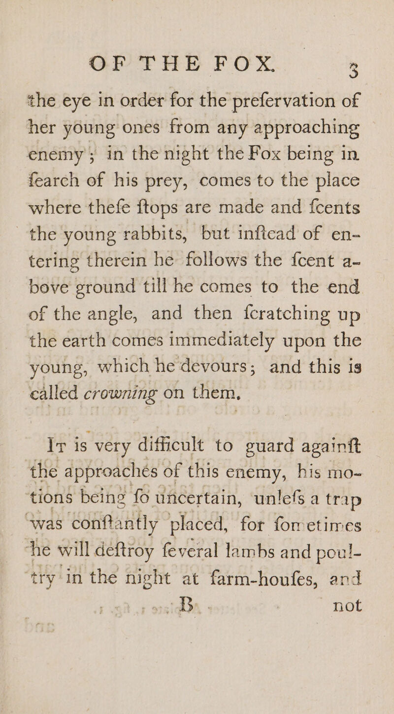 OPTHE FOX. » the eye in order for the prefervation of her young ones from any approaching enemy in the night the Fox being in fearch of his prey, comes to the place where thefe {tops are made and fcents sie young rabbits, but inftead of en- tering therein he: follows the {cent a- bove ground till he comes to the end of the angle, and then fcratching up the earth comes immediately upon the young, which he devours; and this is called meee on them. Ir i is very difficult to guard againit the approaches of this enemy, his mo- tions being fo uncertain, unlefs a trap was conftantly placed, for forretimes he will deftroy feveral lambs and poul- ‘try in the night at farm-houfes, and oral + not