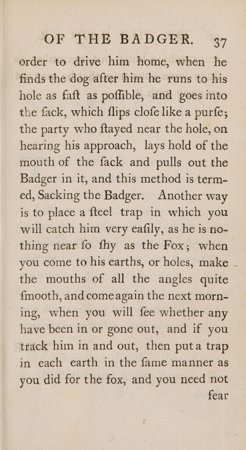 order to drive him home, when he finds the dog after him he runs to his hole as faft as poffible, and goes into the fack, which flips clofe like a purfe; the party who ftayed near the hole, on hearing his approach, lays hold of the mouth of the fack and pulls out the Badger in it, and this method is term- ed, Sacking the Badger. Another way is to place a fteel trap in which you will catch him very eafily, as he is no- thing near fo fhy as the Fox; when you come to his earths, or holes, make the mouths of all the angles quite fmooth, and comeagain the next morn- ing, when you will fee whether any have been in or gone out, and if you track him in and out, then puta trap in each earth in the fame manner as you did for the fox, and you need not fear