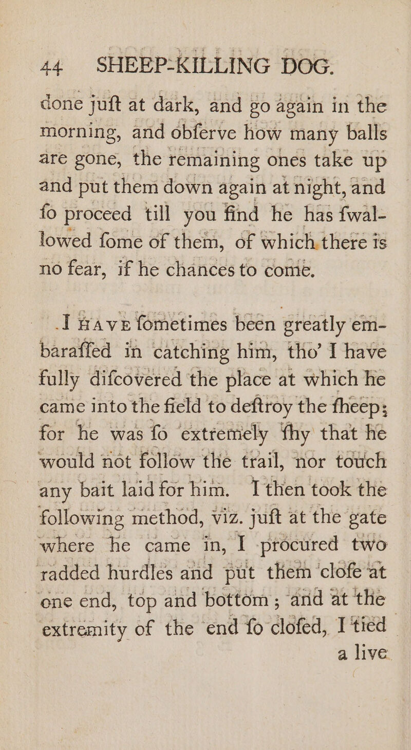 done joft at dark, and go again in the morning, and obferve how many balls are gone, the remaining ones take up and put them down again at night, and fo proceed till you find he has fwal- lowed fome of them, of which there is no fear, if he chances to come. I wave fometimes been greatly em- baraffed in catching him, tho’ I have fully difcovered ‘the place at which he came into the field to deftroy the fheep; for he was fo extremely Thy that he would not follow the trail, nor touch ~ any bait laid for him. Tthen took the following method, viz. juft at the gate where he came in, I procured two tadded hurdles and put them ‘clofe ‘at ene end, top and bottom ; and at the extremity of the ‘end fo clofed, I tied — | a live.