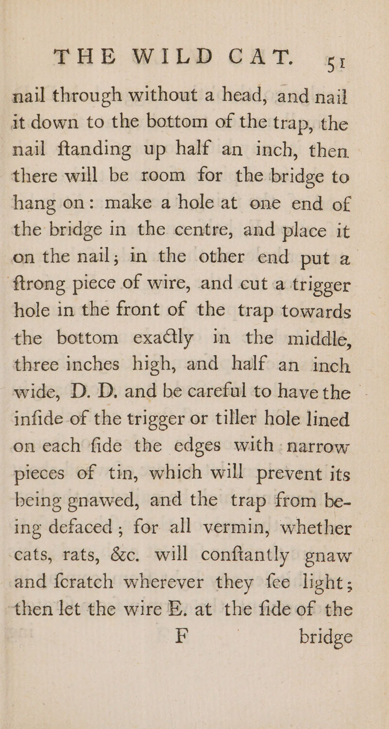 nail through without a head, and nail it down to the bottom of the trap, the nail ftanding up half an inch, then there will be room for the bridge to hang on: make a hole at one end of the bridge in the centre, and place it on the nail; in the other end put a ftrong piece of wire, and cut a trigger hole in the front of the trap towards the bottom exactly in the middle, three inches high, and half an inch wide, D. D. and be careful to havethe - infide of the trigger or tiller hole lined on each fide the edges with: narrow pieces of tin, which will prevent its being gnawed, and the trap from be- ing defaced ; for all vermin, whether cats, rats, &c. will conftantly gnaw and fcratch wherever they fee light; then let the wire E. at the fide of the EF 3 bridge