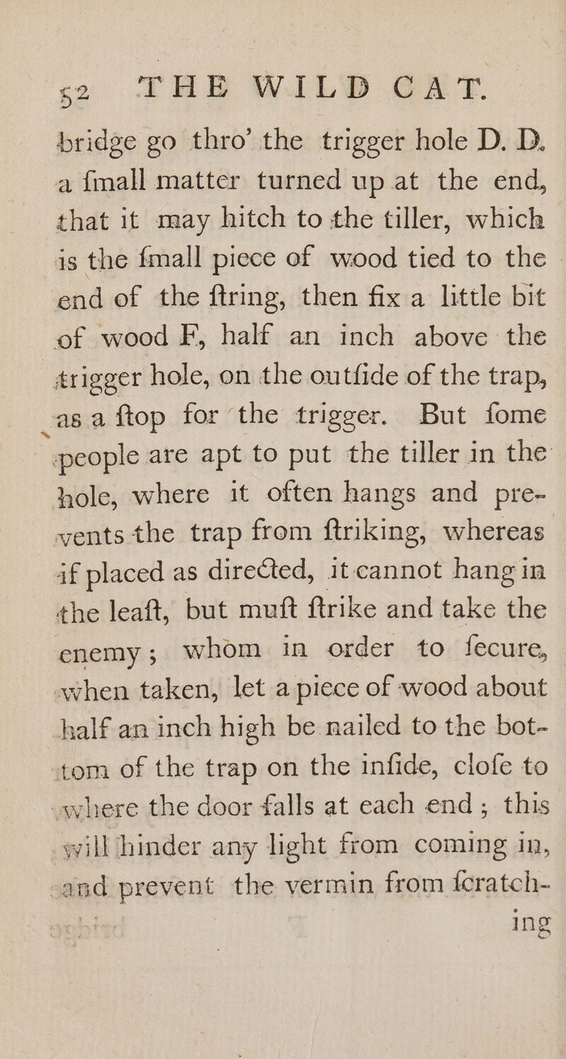 bridge go thro’ the trigger hole D. D. a {mall matter turned up at the end, that it may hitch to the tiller, which is the {mall piece ef wood tied to the end of the ftring, then fix a little bit of wood F, half an inch above the trigger hole, on the outfide of the trap, asa ftop for the trigger. But fome people are apt to put the tiller in the hole, where it often hangs and pre- vents the trap from ftriking, whereas if placed as directed, it cannot hangin the leaft, but muft ftrike and take the enemy; whom in order to fecure, when taken, let a piece of wood about half an inch high be nailed to the bot- tom of the trap on the infide, clofe to where the door falls at each end; this will hinder any light from coming in, | and prevent the vermin from icratch- ing