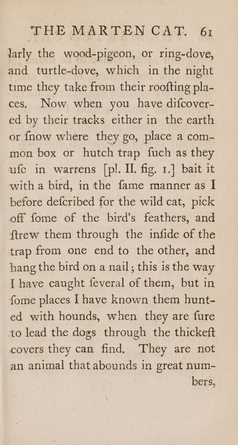 Sr We EN COAL os larly the wood-pigeon, or ring-dove, and turtle-dove, which in the night time they take from their roofting pla- ces. Now when you have difcover- ed by their tracks either in the earth or fnow where they go, place a com- mon box or hutch trap fuch as they ufe in warrens [pl. IL. fig. 1.] bait it with a bird, inthe fame manner as I before defcribed for the wild cat, pick off fome of the bird’s feathers, and ftrew them through the infide of the trap from one end to the other, and hang the bird on a nail; this is the way [ have caught feveral of them, but in fome places I have known them hunt- ed with hounds, when they are fure to lead the dogs through the thickeft covers they can find. They are not an animal that abounds in great num- ; bers,