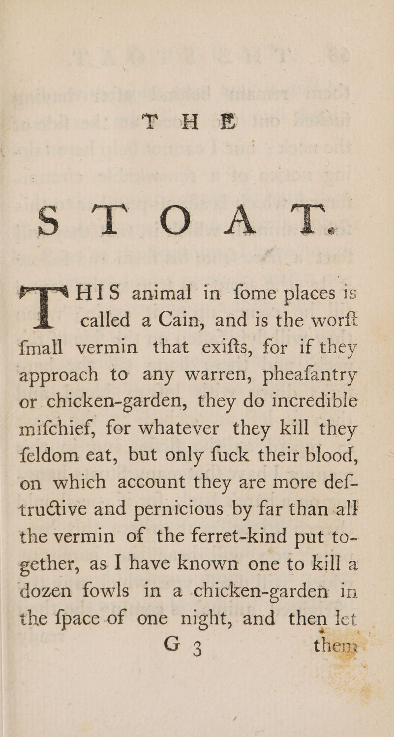 ee Ae “HIS animal in fome places 1s | called a Cain, and is the worft {mall vermin that exifts, for if they approach to any warren, pheafantry or chicken-garden, they do incredible mifchief, for whatever they kill they — feldom eat, but only fuck their blood, on which account they are more def- tructive and pernicious by far than all the vermin of the ferret-kind put to- gether, as I have known one to kill a dozen fowls in a chicken-garden in the {pace of one night, and then Ict G 4 i