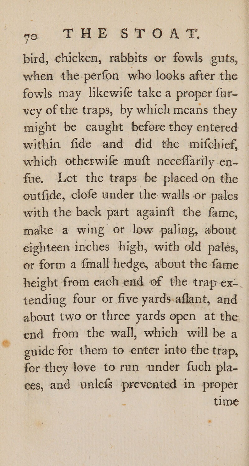 ‘go TEP 8ST GR § bird, chicken, rabbits or fowls guts, when the perfon who looks after the fowls may likewife take a proper {ur- vey of the traps, by which means they might be caught before they entered within fide and did the mifchief, which otherwife muft neceflarily en- fue. Let the traps be placed on the outfide, clofe under the. walls or pales with the back part againft the fame, make a wing or low paling, about eighteen inches high, with old pales, or form a {mall hedge, about the fame height from each end of the trap ex- tending four or five yards-aflant, and about two or three yards open at the end from the wall, which will be a guide for them to enter into the trap, for they love to run under fuch pla- ces, and unlefs prevented in proper : time