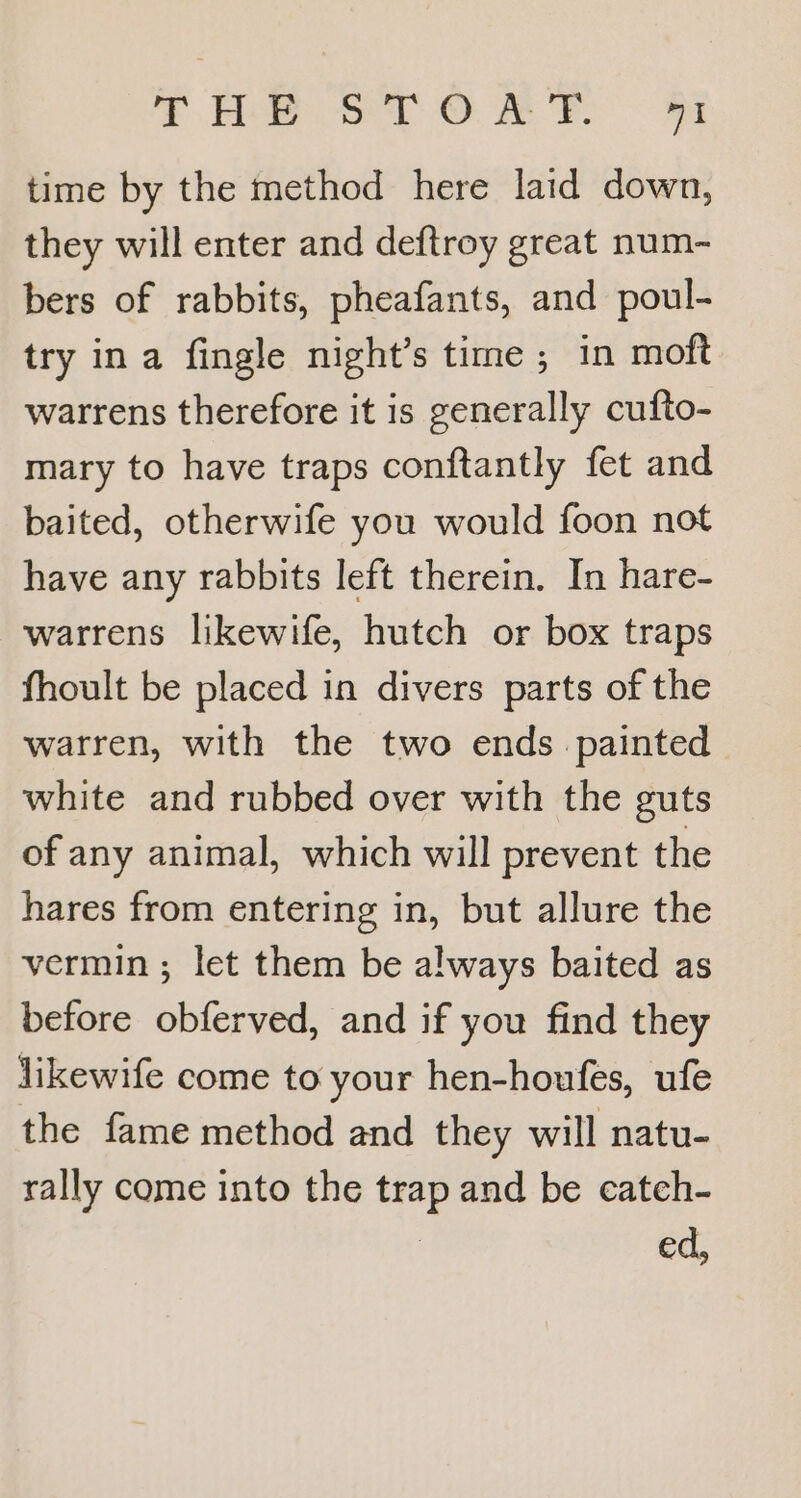 THe STOMP G3 time by the method here laid down, they will enter and deftroy great num- bers of rabbits, pheafants, and poul- try ina fingle night’s time ; in moft warrens therefore it is generally cufto- mary to have traps conftantly fet and baited, otherwife you would foon not have any rabbits left therein. In hare- warrens likewife, hutch or box traps fhoult be placed in divers parts of the warren, with the two ends painted white and rubbed over with the guts of any animal, which will prevent the hares from entering in, but allure the vermin ; let them be always baited as before obferved, and if you find they likewife come to your hen-houfes, ufe the fame method and they will natu- rally come into the trap and be catch- | ed,