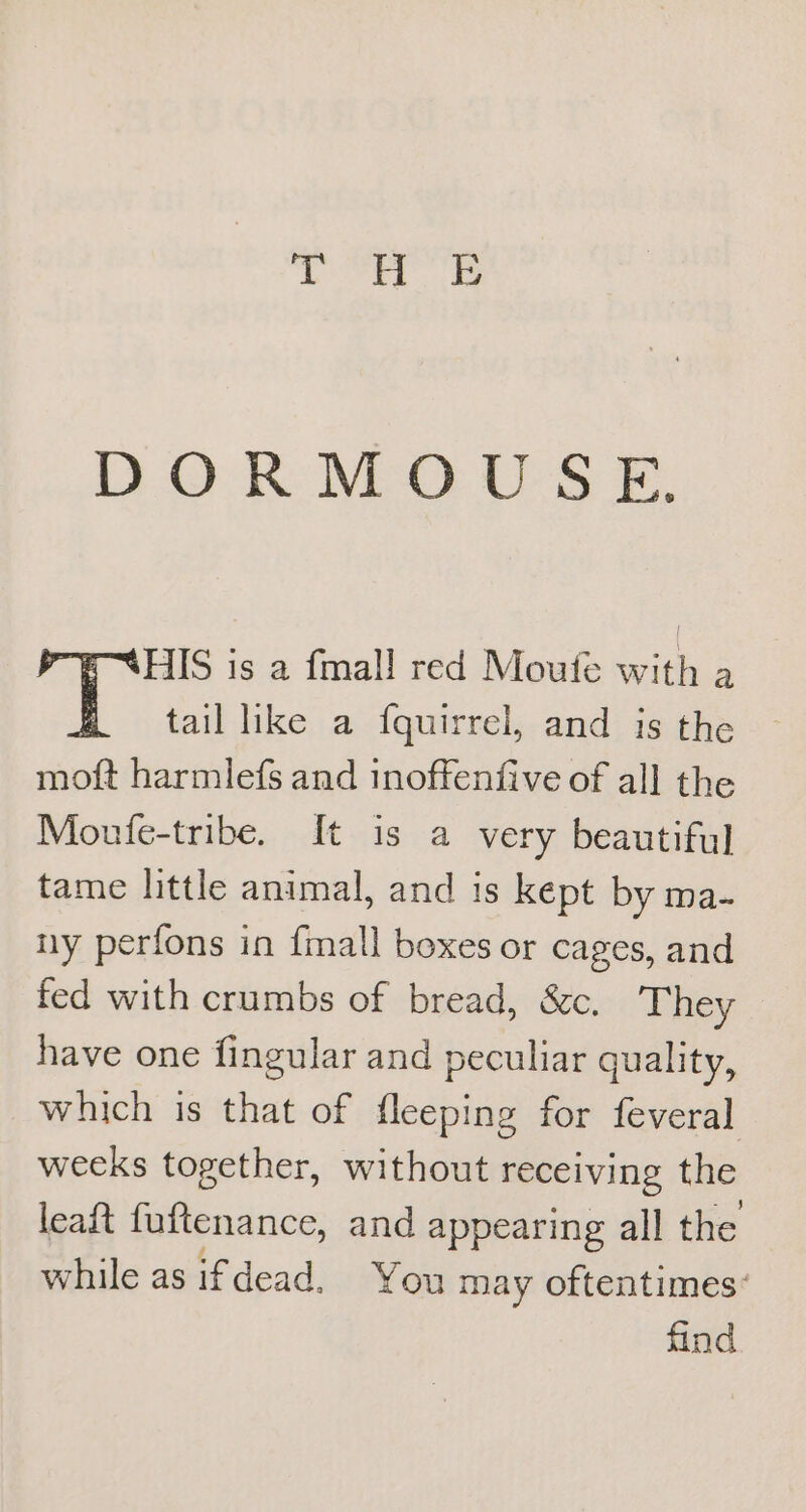 DORMOUS E. HIS is a fmall red Moufe with a tail like a fquirrel, and is the moft harmlefs and inoffenfive of all the Moufe-tribe. It is a very beautiful tame little animal, and is kept by ma- ny perfons in fmall boxes or cages, and fed with crumbs of bread, &amp;c., They have one fingular and peculiar quality, which is that of fleeping for feveral weeks together, without receiving the leaft fuftenance, and appearing all the while as ifdead, You may oftentimes: find