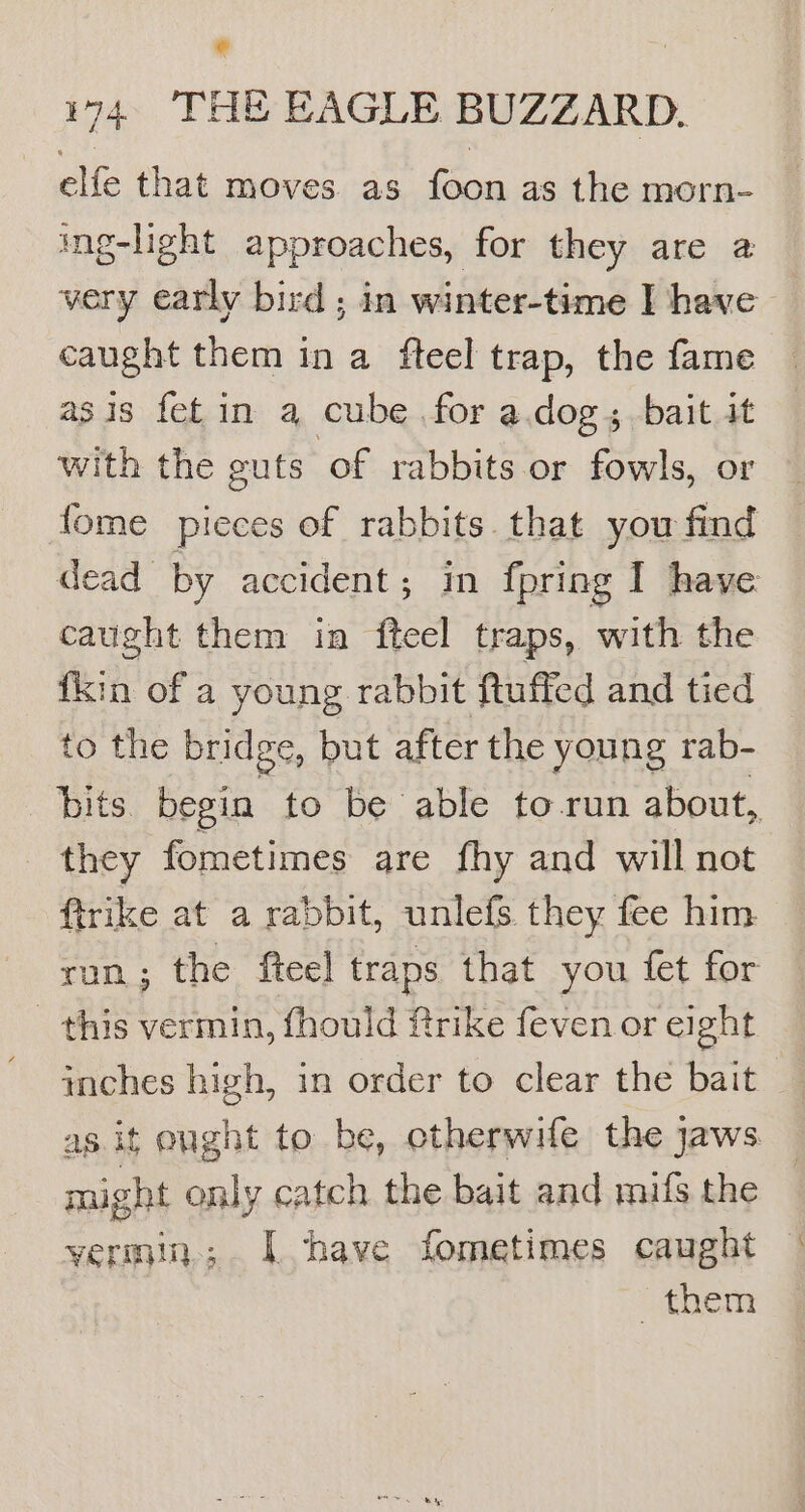 elfe that moves. as foon as the morn- ing-light approaches, for they are a very early bird ; in winter-time I have caught them in a fteel trap, the fame asis fet in a cube for a.dog; bait it with the guts of rabbits or fowls, or — {ome pieces of rabbits that you find dead by accident; in {pring I have caught them in fteel traps, with the {kin of a young rabbit ftuffed and tied to the bridge, but after the young rab- bits begin to be able to run about, they fometimes are fhy and will not ftrike at a rabbit, unlefs. they fee him ron; the fteel traps that you fet for _ this vermin, fhould frike feven or eight inches high, in order to clear the bait as it ought to be, otherwife the jaws might only catch the bait and muifs the yermin.; I have fometimes caught