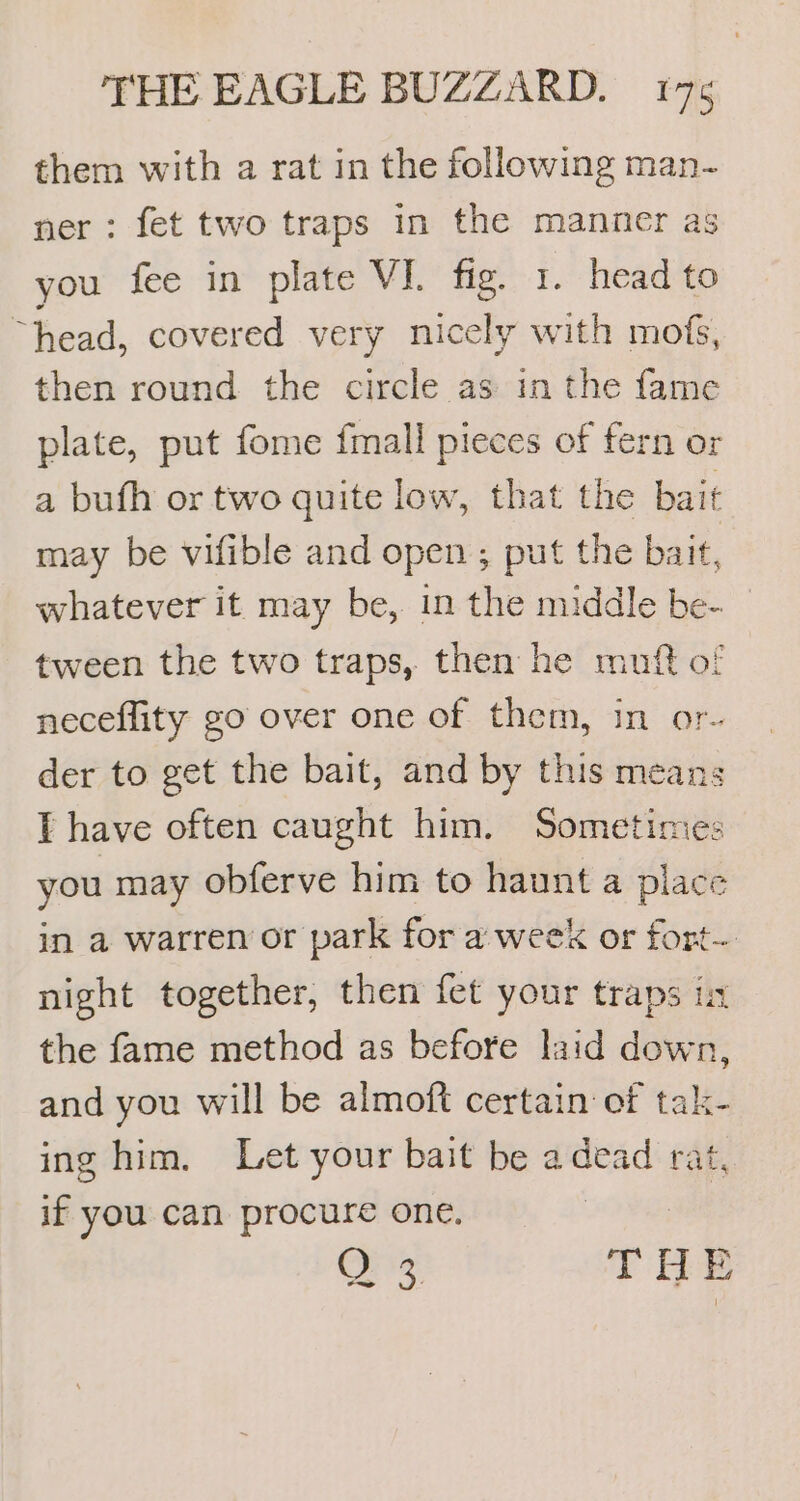 them with a rat in the following man- ner: fet two traps in the manner as you fee in plate VI. fig. 1. head to “head, covered very nicely with mofs, then round the circle as in the fame plate, put fome {mall pieces of fern or a bufh or two quite low, that the bait may be vifible and open ; put the bait, whatever it may be, in the middle be- tween the two traps, then he muft of neceflity go over one of them, in or- der to get the bait, and by this means E have often caught him. Sometimes you may obferve him to haunt a place in a warren or park for a week or fort- night together, then fet your traps in the fame method as before laid down, and you will be almoft certain of tak- ing him. Let your bait be a jay rat, if you can procure one, QO 3 THE