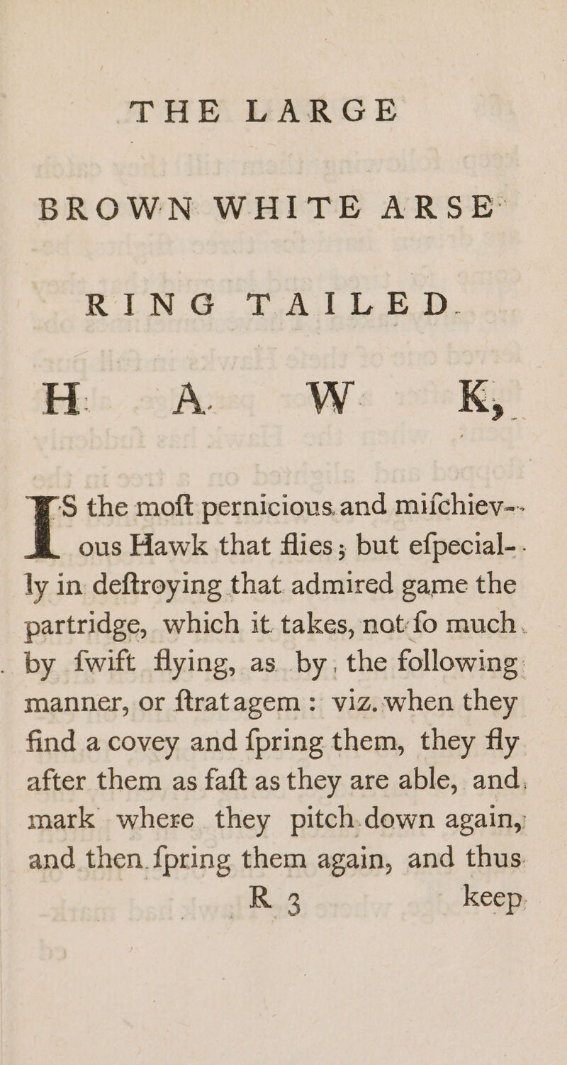 THE LARGE BROWN WHITE ARSE: KIN @ fA 1 LBD. S the moft pernicious.and miichiev-- ous Hawk that flies; but efpecial-. ly in deftroying that admired game the partridge, which it takes, not-fo much. _ by fwift flying, as. by, the following: manner, or ftratagem : viz..when they find a covey and {pring them, they fly after them as faft as they are able, and, mark where they pitch.down again, and then {pring them again, and thus | R32 keep.
