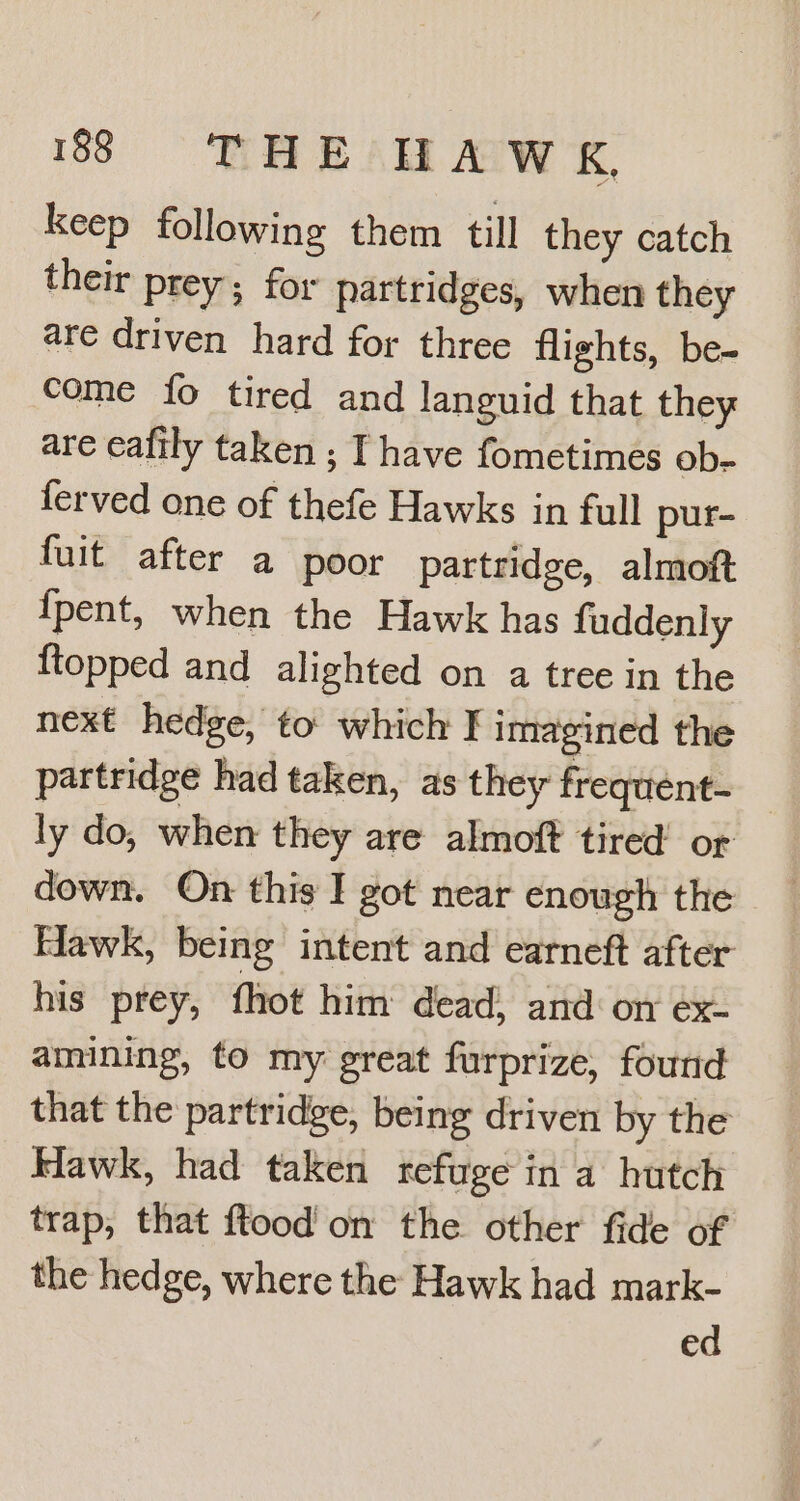 keep following them till they catch their prey; for partridges, when they are driven hard for three flights, be- Come fo tired and languid that they are eafily taken ; Ihave fometimes ob- ferved one of thefe Hawks in full pur- fuit after a poor partridge, almoft {pent, when the Hawk has fuddenly {topped and alighted on a tree in the next hedge, to which I imagined the partridge had taken, as they frequent- ly do, when they are almoft tired’ or down. On this I got near enough the Hawk, being intent and earneft after his prey, fhot him dead, and on ex- amining, to my great furprize, found that the partridge, being driven by the Hawk, had taken refuge in a hutch trap, that ftood' on the other fide of the hedge, where the Hawk had mark- ed