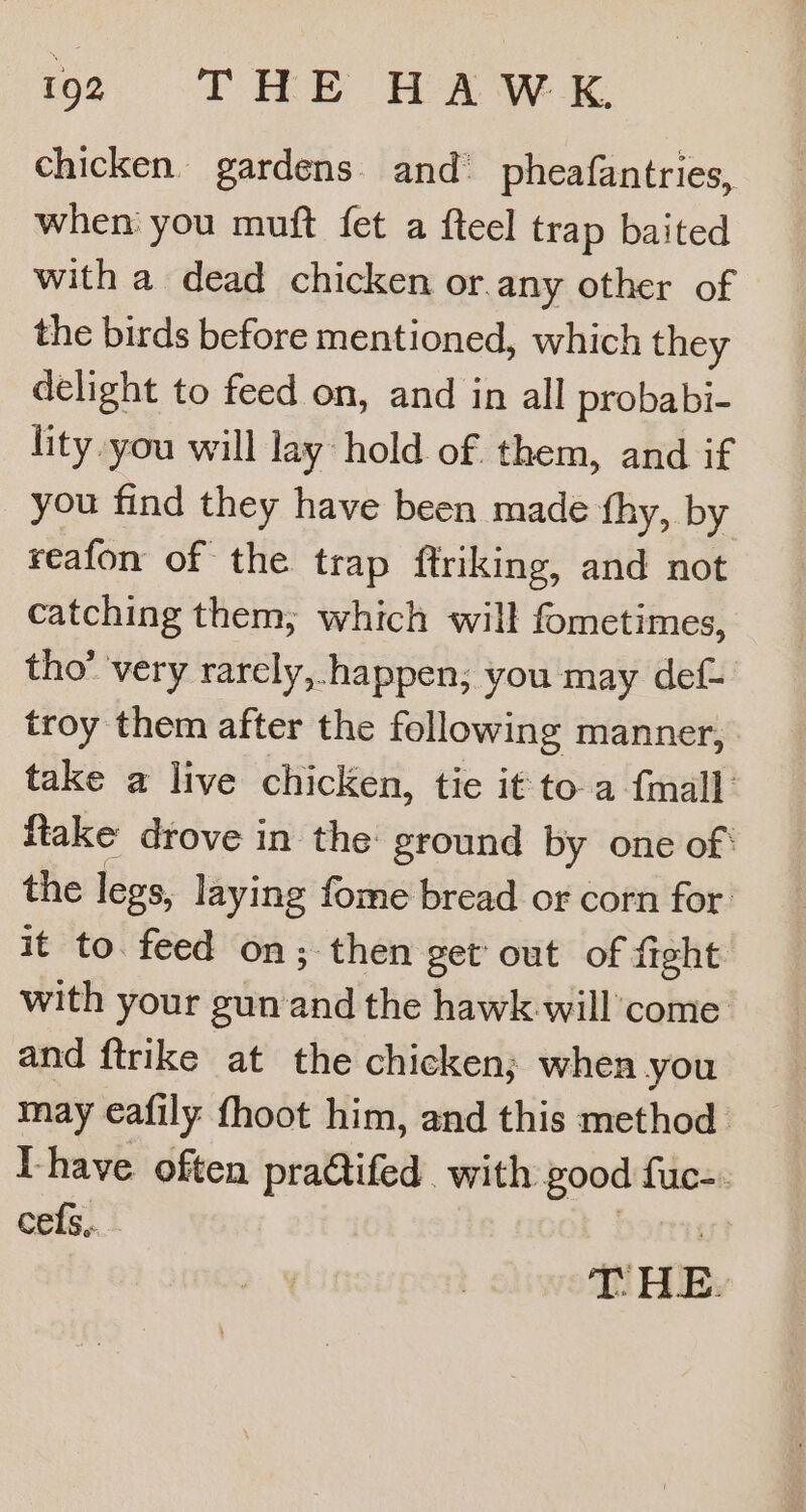 chicken. gardens and’ pheafantries, when you muft fet a fteel trap baited with a dead chicken or.any other of the birds before mentioned, which they delight to feed on, and in all probabi- lity.you will lay hold of. them, and if you find they have been made fhy, by reafon of the trap ftriking, and not catching them, which will fometimes, tho’ ‘very rarely,.happen, you may def- troy them after the following manner, take a live chicken, tie it to-a {mall {take drove in the: ground by one of: the legs, laying fome bread or corn for it to. feed on; then get out of fight with your gun ahd the hawk-will come and ftrike at the chicken; when you may eafily fhoot him, and this method. Lhave often pra@ifed. with good sas cefs,.