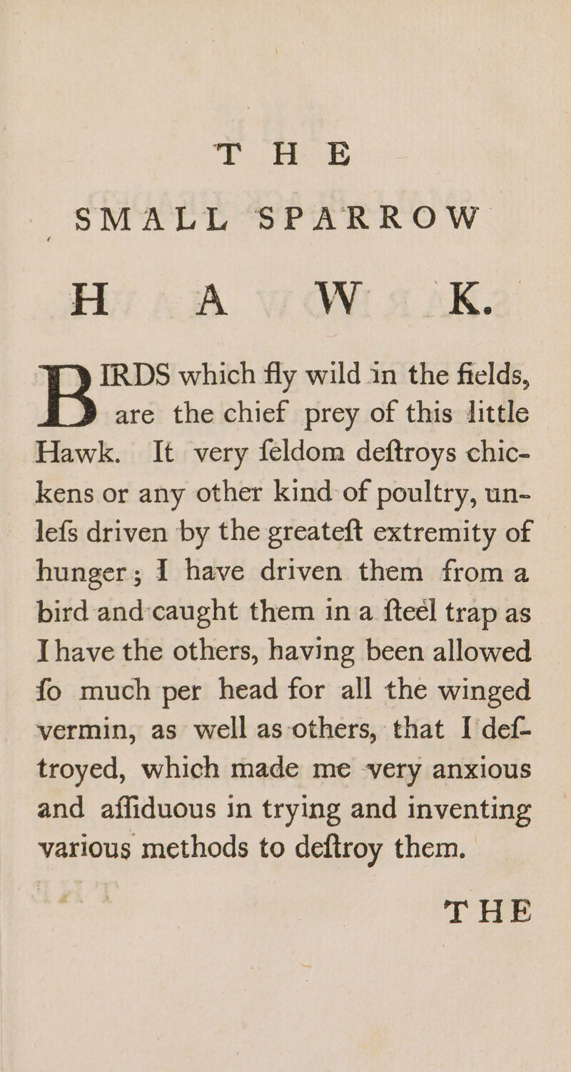 THE SMALL SPARROW H A Wi 5 AK. IRDS which fly wild in the fields, are the chief prey of this little Hawk. It very feldom deftroys chic- kens or any other kind of poultry, un- lefs driven by the greateft extremity of hunger; 1 have driven them from a bird and:caught them ina fteél trap as I have the others, having been allowed fo much per head for all the winged vermin, as well as others, that I def- troyed, which made me -very anxious and affiduous in trying and inventing various methods to deftroy them. THE
