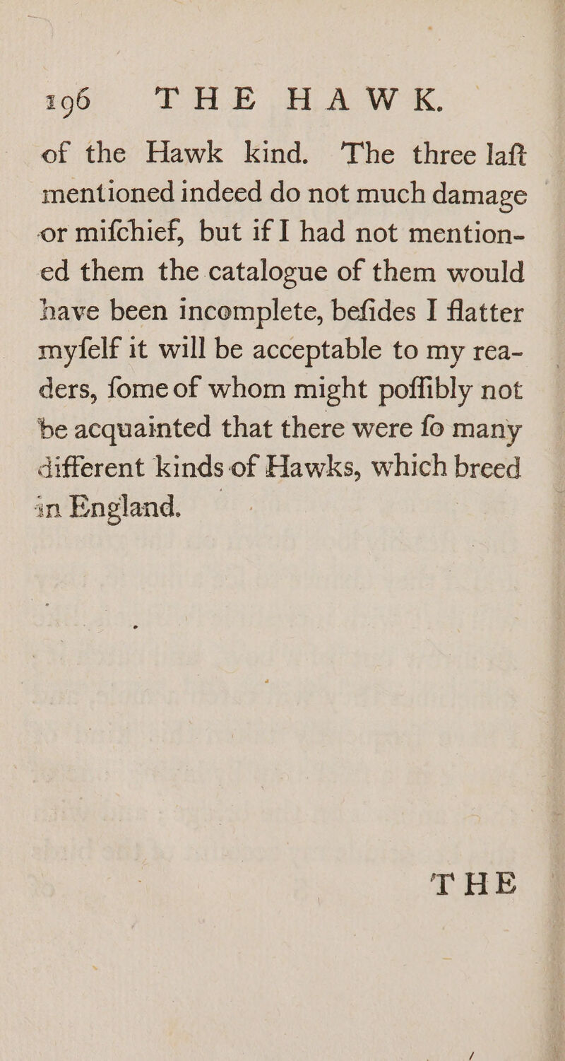 of the Hawk kind. ‘The three lat mentioned indeed do not much damage _ or mifchief, but if ] had not mention- ed them the catalogue of them would have been incomplete, befides I flatter myfelf it will be acceptable to my rea- ders, fome of whom might poffibly not be acquainted that there were fo many different kinds of Hawks, which breed in England, — TAB