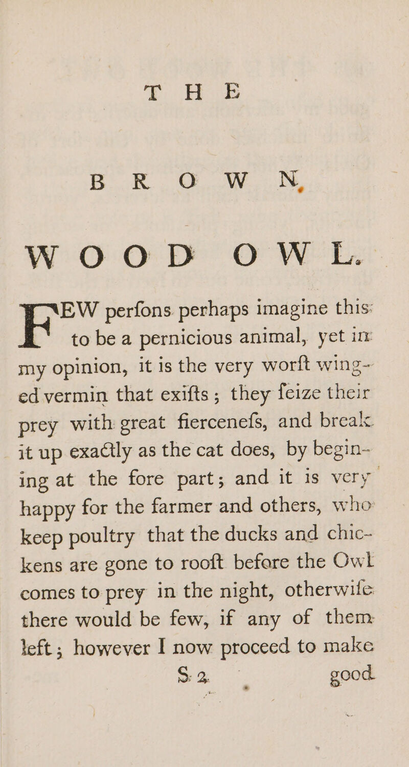 5k, OW, N WOOD OWL. EW perfons perhaps imagine this: to be a pernicious animal, yet im my opinion, it is the very worft wing- ed vermin that exifts; they feize their prey with great fiercenefs, and break it up exactly as the cat does, by begin- ing at the fore part; and it is very happy for the farmer and others, who: keep poultry that the ducks and chic- kens are gone to rooft befare the Owl comes to prey in the night, otherwite there would be few, if any of them left ; however I now proceed to make a good