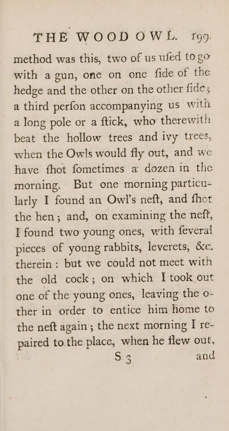 method was this, two of us ufed to go with a gun, one on one fide of the hedge and the other on the other fide; a third perfon accompanying us with a long pole or a ftick, who therewith: beat the hollow trees and ivy trees, when the Owls would fly out, and we have fhot fometimes a dozen in the morning, But one morning particu- larly I found an Owl's neft, and fhet the hen; and, on examining the neft, I found two young ones, with feveral pieces of young rabbits, leverets, &c. therein: but we could not meet with the old cock ; on which I took out one of the young ones, leaving the o- ther in order to entice him home to the neft again; the next morning I re- paired to the place, when he flew out, | 53 and
