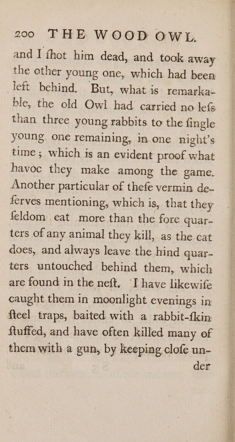 and I thot him dead, and took away the other young one, which had been left behind. But, what is remarka- ble, the old Owl had carried no lefs. than three young rabbits to the fingle young. one remaining, mone night’s time ; which is an evident proof what havoc they make among the game, Another particular of thefe vermin de- ferves mentioning, which is, that they feldom eat more than the fore quar- ters of any animal they kill, as the cat does, and always leave the hind quar- ters. untouched behind them, which are found in the neft. ‘I have likewife caught them in moonlight evenings in fieel traps, baited with a rabbit-fkin ftuffed, and have often killed many of them with a gun, by keeping clofe un- der