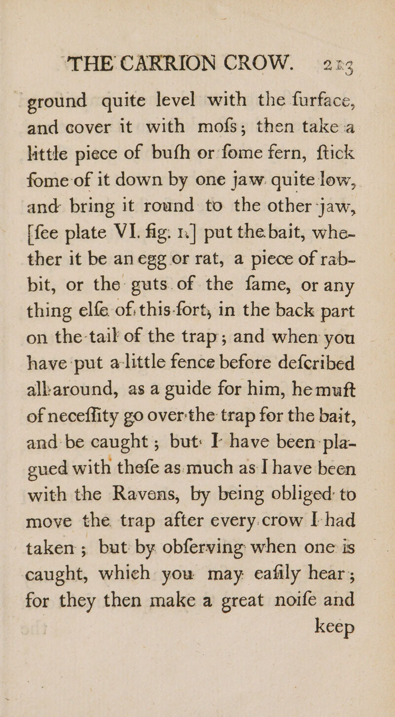 ground quite level with the furface, and cover it with mofs; then take.a little piece of bufh or fome fern, ftick fome-of it down by one jaw: quite low, and bring it round to the other jaw, [fee plate VI. fig: 1] put the bait, whe- ther it be an egg or rat, a piece of rab- bit, or the guts of the fame, or any thing elfe of.this-fort, in the back part on the-tail of the trap; and when you have put alittle fence before defcribed al:around, as a guide for him, hemuft of neceffity go over the trap for the bait, and be caught ; but: I have been: pla- gued with thefe as: much as I have been with the Ravens, by being obliged: to move the trap after every.crow I-had taken ; but by. obferving when one is caught, which you may: eafily hear; for they then make a great noife and keep