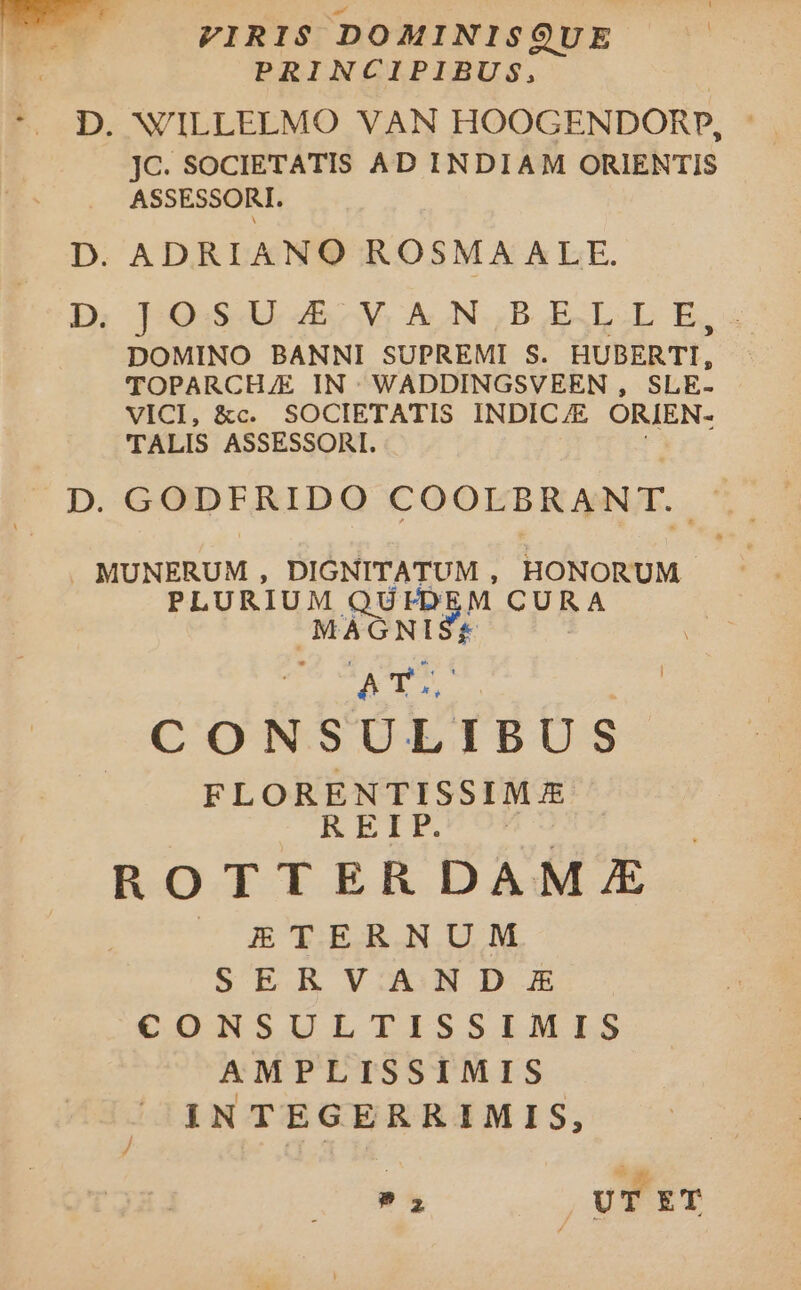 T VIRIS DOMINISQUE ! PRINCIPIBUS, * D. WILLELMO VAN HOOGENDORP, JC. SOCIETATIS AD INDIAM ORIENTIS ASSESSORI. D. ADRIANO ROSMAALE. D: 1-Q:54U. 4E V, AN. B AESL.L E, DOMINO BANNI SUPREMI S. HUBERTI, TOPARCH/E IN: WADDINGSVEEN , SLE- VICI, &amp;c. SOCIETATIS INDICE ORIEN- TALIS ASSESSORI. D. GODFRIDO COOLBRANT. . MUNERUM , DIGNITATUM , HONORUM PLURIUM QUID M CURA MAGNI 2s CONSULIBUS FLORENTISSIM REIP. ^ ROTTERDAM /E | ETERNUM SERVAND E CONSULTISSIMILS AMPLISSIMIS INTEGERRIMIS, - | UT ET