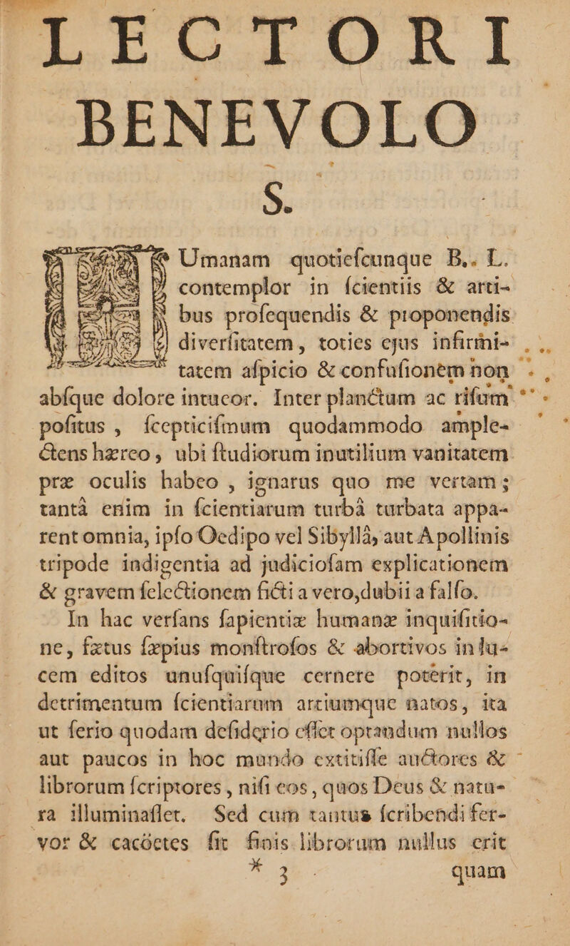 BENEVOLO s. (&amp; Umanam quotiefcunque ESL diverfitatem , toties ejus. infirrni- tatem afpicio &amp; confufionem non abíque dolore intucor. Inter planctum ac rifum pofitus , Íccepticifmum | quodammodo amples Gens hzreo, ubi ftudiorum inutilium vanitatem pro oculis habeo , ignarus quo me vertam ; tantà enim in (ciécieiatotn turbà turbata appa- rent omnia, ipfo Oedipo vel Sibyllà; aut A pollinis tripode indigentia ad judiciofam esplicationem &amp; gravem fclectionem fiti a vero,dubii a falfo. In hac verfans fapientiz humanz inquifitio- ne, fxtus Írpius monftrofos &amp; abortivos inlu- cem editos unufquifque cernere poterit, in detrimentum ícientiaram arriumque natos, ita ut ferio quodam defiderio effet oprandum nullos aut paucos in hoc mundo cxtiüiffe auctores &amp; librorum fcriptores , nifi cos , quos Deus &amp; nata- xa iluminaflet. Sed cum tantus fcribendi fer- vot &amp; cacóetes fit. finis librorum nullus crit * 3... quam DL