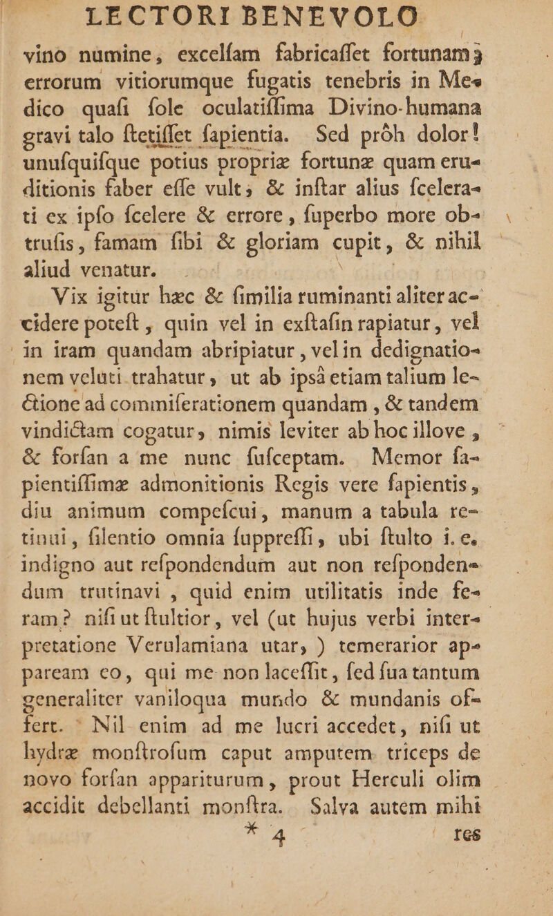 vino numine, excelfam fabricaffet fortunam 3 errorum vitiorumque fugatis tenebris in Me« dico quafi íole oculatiffima Divino-humana | gravi talo ftetiffet fapientia. Sed próh dolor! unufquifque potius propriz fortunz quam eru- ditionis faber effe vult; &amp; inftar alius fcelera- ti ex ipfo fcelere &amp; errore , fuperbo more ob- trufis, famam fibi &amp; gloriam cupit , &amp; nihil aliud venatur. Vix igitur hec &amp; fimilia ruminanti aliter ac- cidere poteft , quin vel in exftafin rapiatur , vel | in iram quandam abripiatur , velin dedignatio- nem veluti. trahatur, ut ab i ipsà etiam talium le- &amp;ione ad commiferationem quandam , &amp; tandem vindictam cogatur, nimis leviter ab hoc illove , &amp; forfan a me nunc fufceptam. | Memor fa- pientiffime admonitionis Regis vere fapientis , diu animum compcícui , manum a tabula re- tinui, filentio omnia fuppreffi, ubi ftulto i. e. indigno aut refpondendum aut non refpondens dum trutinavi , quid enim uulitatis inde fe- ram? nifiutítultior, vel (ut hujus verbi inter- pretatione Verulamiana utar, ) temerarior ap^ paream co, qui me non laceffit, fed fua tantum generaliter 'vaniloqua mundo &amp; mundanis of- fert.  Nil. enim ad me lucri accedet, niíi ut hydre monftrofum caput amputem. triceps de novo forfan appariturum, Mau Herculi olim accidit debellanti monftra. Salva autem mihi TO. — I68