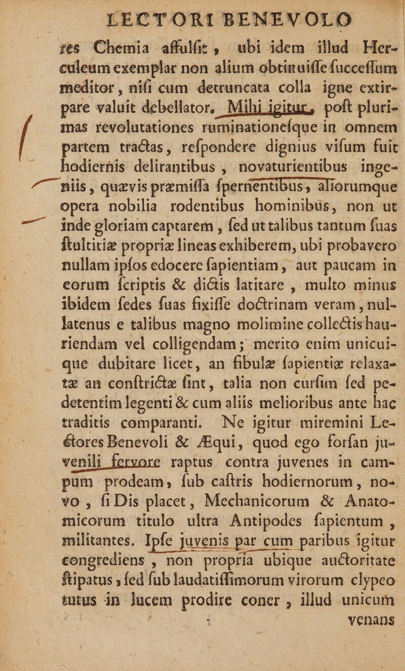 fte Chetia -affulie , abi idem illud: Her-- | culeum exemplar non alium obtinuiffe fucceffun meditor, nifi cum detruncata colla. igne extir- pare valuit debellator, Mihi igitur, poft pluri- mas revolutationes ruminationefque in omnem partem tractas, refpondere dignius vifum fuit hodierhis delirantibus , novaturientibus inge- ^ piis, quzvis premilffa fpernentibus,, ali iorumque opera nobilia rodentibus hominibüs, non ut inde gloriam captarem , fed ut talibus tantum fuas ftultitiz propriz lineas exhiberem, ubi probavero nullam ipfos edocere fapientiam , aut paucam in eorum Ícriptis &amp; dicis latitare , multo minus ibidem fedes fuas fixiffe doctrinam veram , nul- latenus e talibus magno molimine collectishau- riendam vel colligendam ;; merito enim unicui- que dubitare licet, an fibulz fapientie rclaxae tz an conftritz fint, talia non cur(im fed pe- detentim legenti &amp; cum aliis melioribus ante hac traditis comparanti. Ne igitur miremini Le- élores Benevoli &amp; ZEqui, quod ego forfari ju- venili fervore raptus contra juvenes in cam- pum prodeam, fub caftris hodiernorum , no-. .. vo , fiDis placet, Mechanicorum &amp; Anato- micorum titulo ultra Antipodes fapientum , militantes. Ipfe Juvenis par cum paribus igitur congrediens , non propría ubique auctoritate fipatus ; fed fub laudatiffimorum virorum clypeo tutus in Jácéro quaMH coner ; illud unicum venans —