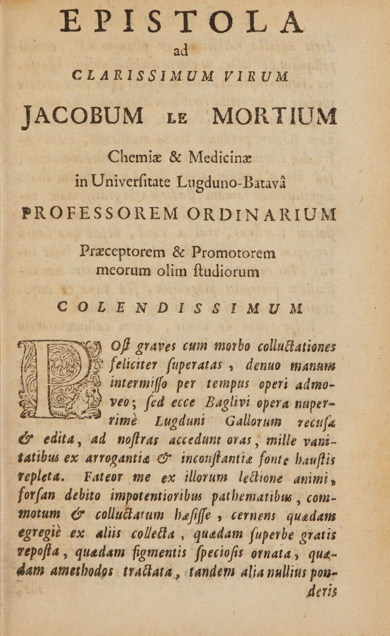 | ad^ | : CLARISSIMUM VIRUM JACOBUM re MORTIUM Chemiz &amp; Medicinz in Univerfitate Lugduno-Batavà .PROFESSOREM ORDINARIUM Praceptorem &amp; Promotorem meorum olim ftudiorum COLENDISSIMUM cSmNQO Of graves cum morbo colluGationes (UN P feliciter. fuperatas ,— denuo. manum. ceu» inermiffo per tempus operi admo- dB! veo; fed ecce. Baglivi opera nuper- * rimé Lugdun ^ Gallorum — vecufa €* edita, ad moflrag accedunt ovas ; mille vani- tatibus ex arrogantia C. incon[lantie fonte bauflis vepleta. — Fateor me ex ilerum ledione amimi, forfan. debito. impotemtioribus pathematibus , com- motum (e colucdatum befiffe , cernens. quadam egregit ex. alis. collea , quadam fuperbe gratis vepofia , quadam figmentis: fpeciofis ornata, qua- dam amethodos: tractata , tandem alia nullitis pou- | deris