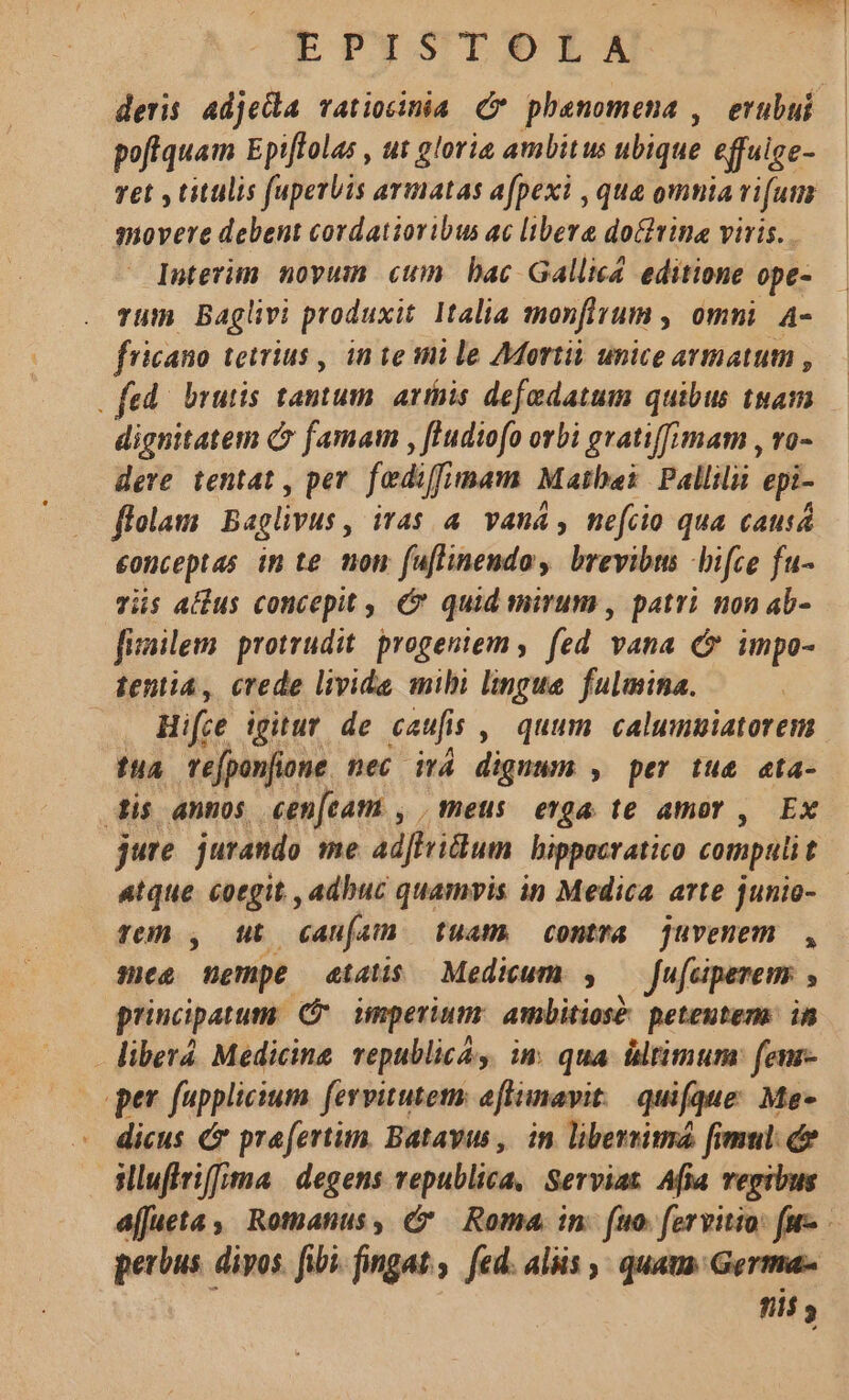 poffquam Epiffolas , ut glorie ambitus ubique effuige- Tet , titulis fuperbis armatas afpexi , qua omia rifum movere debent cordatioribus ac libere do&amp;rina viris. Interim novum cum bac Gallica editione ope- Tum Baglivi produxit Italia monfirum , omni. A- fricano tetrius , in te sni le 7Mortii unice avmattutn , . fed. brutis tantum. arthis defadatum quibus tuam dignitatem C famam , fludiofo orbi gratiffimam , vo- dere tentat , per. fediffimam Matbei Pallilii. epi- folam Baglivus iTa$ 4 Vana, nefiio qua causá eonceptas in te. non fuflinendoy brevibus hifce fu- vis alus concepit , &amp; quid mirum , patri non ab- fimilem. protrudit. progeniem ,. fed vana &amp; impo- tentia, crede livide mibi lingue fulmina. . Hire igitur de caufis , quum calumuiatorem dua refponfione. nec itá dignum , per tue eta- dis annos cen[tam , | meus erga te amor , Ex jure. jurando me adfhridum bippecratico compuli t atque coegit. , adbuc quamvis in Medica arte junio- Te) , Mt canfat) tuam. contra juvenem , mes nempe etas Medicum. 5 — fufeiperem: principatum: imperium ambitiose peteutem in liberá Medicine. epublica, im qua ültimum: (enz- per fupplicium fervitutem aftimavit: quifque: Me- dicus &amp;&amp; praefertim. Batayws ,. in libereim [imul c | illuflriffma | degens vepublica, Serviat Afia regibus perbus. divos. fibi. fingat., fed. aliis , quaus Germa ni ?