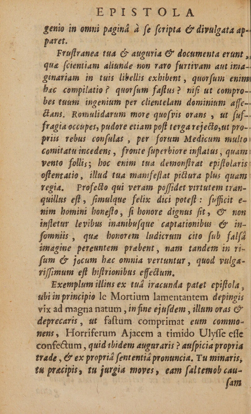 genio in omni paginá. à. fe fcripta € divulgata ap- paret. | | Früflranea tua. C auguria &amp;* documenta erunt , que fcientiam aliunde ton varo furtivam aut ima- ginariam im tuis libellis exhibent , quorum. eninmi bac compilato ? quorum faflus? mifi ut compro-. bes tuum. ingenium per clientelam dominium: affc-- Gans. Remulidarum more quofvis orans , ut. [uf-. fragia occupes, pudore etiam poft teyga vejedloyut pro-. pris rebus confulas , per. forum Medicum multo; cottitatu incedens , fronte fuperbiore inflatus , quam: vento foli;; boc emim tua demonfivat. epiffolaris: oflentatio , illud tua manifeflat piura plus quam vegia, — Profello qui veram po[[idet virtutem tran-. quilus eff, fimulque felix dici poteft : fufficit e- nim bomini boneflo, fi bonore dignus fit, € non infletur. levibus. inanibu[que captationibus e» in-. fomnüs , que bonorem ludicrwm cito. fub. falfa. image pereunteim. prabent, mam tandem imn ri- fum C jocum baec omnia vertuntur , quod vulga-- siffimum eft biffrionibus efedum. Exemplum illius ex tud iracunda patet. epiffola , ubi in principio le Mortium lamentantem depingis vix ad magna natum , in fine ejufdem , illum oras c deprecaris , ut. fatum. comprimat eum commo- nens, Liorriferum Ajacem a timido Ulyffe effe. confectum , quid tbidem auguraris ? anfpicia propria trade , &amp; ex propria fententia pronuncia, Tu minaris, f praecipis, tu jurgia moyes, eam faltemob a Yam