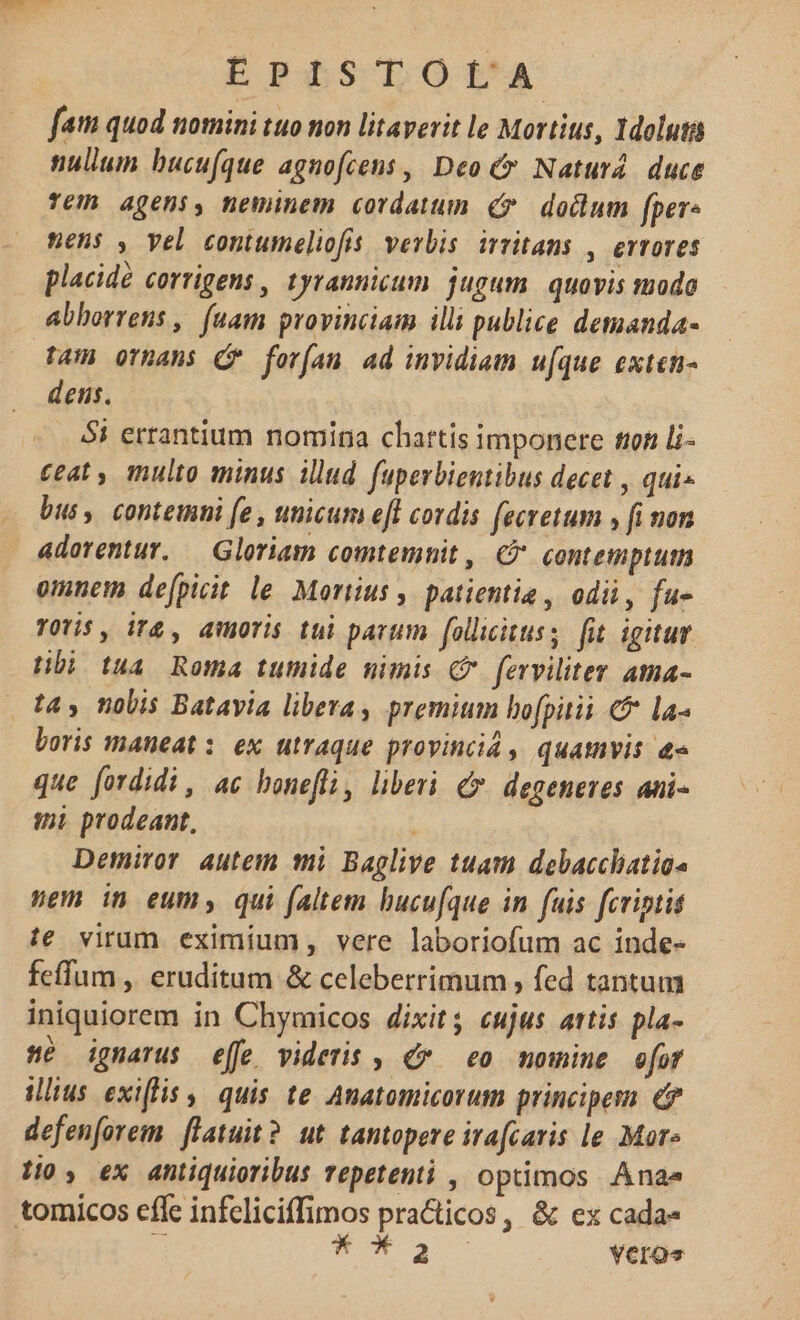 fam quod nomini tuo non litaverit le Mortius, 1doluta nullum bucu(que agnofcens , Deo Naturá. duce Te agens, neminem cordatum &amp;* dodlum fpere nens , vel contumeliofis. verbis. irritans , errores placidé corrigens , tyrannicum. jugum. quovis modo abhorrens , (uam provinciam illi publice demanda- tam orpans (PF for(ían ad invidiam u[que exten- dens. 5i errantium nomina chattis imponere tion li- ceat , multo minus illud. fuperbientibus decet , qui- bus, contemni fe , unicum eft cordis fecretum , fi non aderentur, — Gloriam comtemnit, C contemptum omnem defpicit le. Morus , patientia , odi, fu- TOYi$ , iT£ , doris tui parum follicituss fit. igitur tibi tua. Roma tumide nimis GP. ferviliter atna- tas nolis Batavia libeva , premium bofpitii la boris maneat : ex utraque provinc, quamvis &amp;« que fordidi , ac bonefli, liberi. €. degeneres ani- ini prodeant, ; Demiror autem mi Baglive tuam debacchatias pem in eum, qui faltem bucu[que in fuis fcriptis ie virum eximium, vere laboriofum ac inde- feffum , eruditum &amp; celeberrimum , fed tantum iniquiorem in Chymicos dixit; cujus attis pla- sé ignarus effe videris , de. eo momine ofr iius exiffis , quis te Anatomicorum principes €? defenforem. flatuit? ut. tantopere irafcaris le Mor» £0, ex antiquioribus repetenti , optimos Ana tomicos effe infeliciffimos practicos, &amp; ex cada- E muta veros