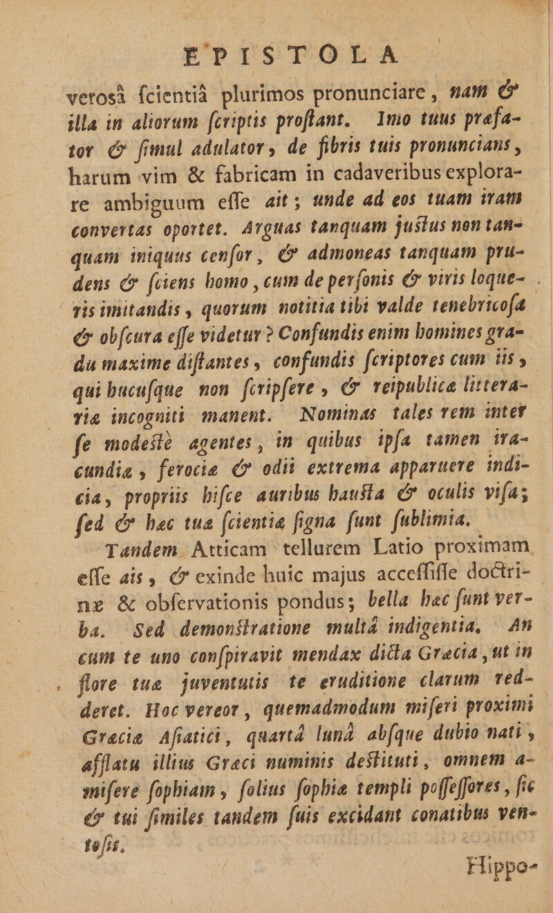 verosi fcientià plurimos pronunciare , sam C illa in aliorum fcriptis proflant. — 1mo tuus prafa- tor (9 fimul adulator, de fibris tuis pronuncians , harum vim &amp; fabricam in cadaveribus explora- re ambiguum effe ait; unde ad eos tuam iram convertas oportet. Arguas tanquam justus non tan- quam iniquus cenfov, C admoneas tanquam pru- dens c (ciens bomo , cum de pevjonis € vivis loque-. gis imitandis , quorum. notitia tibi valde tenebricofa e ob[cura effe videttir ? Confundis enim bomines gva- du maxime diflantes | confundis fcriptores cum iis , qui bucufque mon. feripfere , €. veipullica littera- Tie incognità manent. Nominas tales vem intet fe modeslà agentes, in quibus ipfa tamen ira- cundig , fevocie 7 odii extrema apparuere. indi- cia, propriis bifee auribus bausta C oculis vifa; fed C hac tua fcientia figna. funt. fublimia, | Tandem. Atticam tellurem Latio proximam. elfe ais, exinde huic majus acceffiffe doctri- ne &amp; obfervationis pondus; bella bac funt ver- ba. Sed demonilvatione multa indigentia, — An cum te uno con[piravit mendax dicla Gracia ,tit in . flore tue. juventutis te. eruditione clarum. red- deret. Hoc vereor , quemadmodum miferi proximi Gracie Afiatii, quartà lun. ab(que dubio nati , afflatu iliius Graci numinis deslituti, omnem a- mifeve fopbiam , folius fophie templi poffeffores , fie ér tui finiles tandem fuis excidant conatibm ven- tefrs. os Hippo-