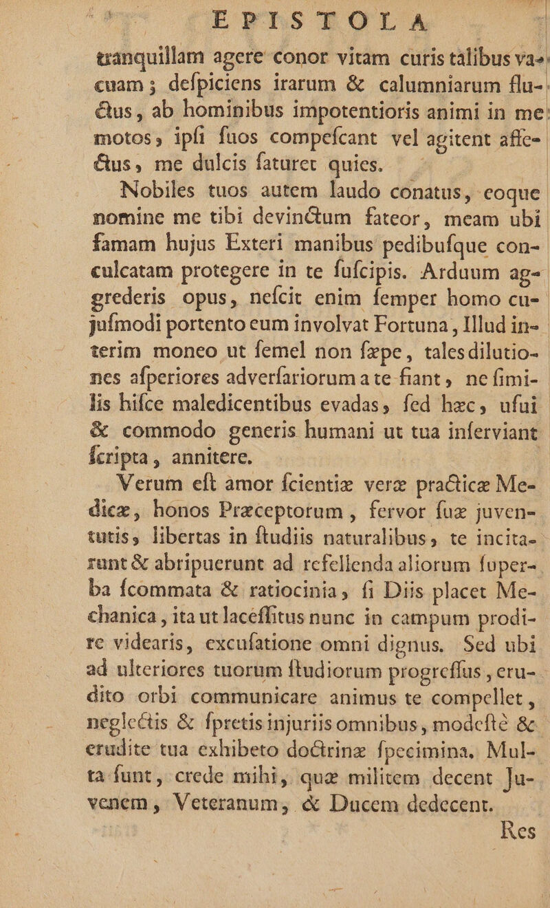 ji 9 E FTLnS POL A, 1 tanquillam agere conor vitam curis talibus va»: cuam ; defpiciens irarum &amp; calumniarum flu-. &amp;us , ab hominibus impotentioris animi in me: motos, ipfi fuos compefcant vel agitent affe». &amp;us, me dulcis fataret quies. — - | Nobiles tuos autem laudo conatus, eoque. nomine me tibi devindum fateor, meam ubi famam hujus Exteri manibus pedibufque con-- culcatam protegere in te fufcipis. Ardaum ag-- grederis opus, nefcit enim femper homo cu- | juímodi portento eum involvat Fortuna, Illud in- | terim monco ut femel non fxpe, talesdilutio- nes afperiores adverfíariorumate fiant ,. ne fimi- lis hifce maledicentibus evadas, fed hxc, ufui &amp; commodo generis humani ut tua inferviant fcripta, annitere. | | Verum eft amor fcientie verz practice Me- dicz, honos Preceptorum , fervor fuz juven- tutis, libertas in ftudiis naturalibus, te incita- rant &amp; abripuerunt ad rcfellenda aliorum fuper- ba Ícommata &amp; ratiocinia, fi Diis placet Me- chanica , ita ut laceffitus nunc in campum prodi- re videaris, excufatione omni dignus, Sed ubi ad ulteriores tuorum ftudiorum progrcffus , eru- dito orbi communicare animus te compcllet , neglectis &amp; fpretisinjuriis omnibus , modcfté &amp; erudite tua exhibeto doctrinz fpecimina, Mul-- ta funt, crede mihi, qua militem. decent ]u- venem, Veteranum, «&amp; Ducem dedecent. Res