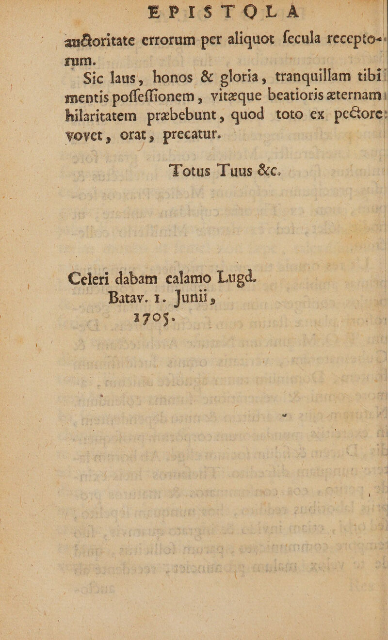 Eus TODAS C0 | anBoritate errorum pet aliquot fecula seeepáoet rum. Sic laus, honos &amp; gloria, ttángaillur tibi: mentis pofícff ionem, viteque beatioris xternam: hilaritatem prabebunt , quod toto ex pectomy VOYct, Orat, precatur. Totus Tuus &amp;c. Celeri dabam calamo Lugd. Batav. 1. Junii, 1705.