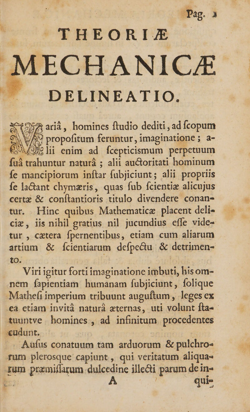 Pag. , |^  THEORIE ECHANICZE DELINEATIO. : 2 GA arià, homines ftudio dediti , ad fcopum e 39 propofitum feruntur, imaginatione ; a- €Xaf)li enim ad fcepticismum perpetuum fuá trahuntur naturá ; alii auctoritati hominum íÍe mancipiorum inftar fubjiciunt; alii propriis fe lactant chymzris, quas fub fcientiz alicujus certz &amp; conftantioris titulo divendere conan- tur. Hinc quibus Mathematicz. placent deli- cie, iis nihil gratius nil jucundius effe vide- tur , cetera fpernentibus, etiam cum aliarum artium &amp; fÍcientiarum defpectu. &amp; detrimen- to. ( Viri igitut forti imaginatione imbuti, hisom- nem fapientiam humanam fubjiciunt, folique -Mathefi imperium tribuunt auguftum, leges ex .eà etiam invità naturá zternas, uti volunt fta- - tuuntve homines, ad infinitum. procedentes «udunt. (ir T Aüfus conatuum tam arduorum &amp; pulchro rum plerosque capiunt , qui veritatum aliqua- rum pramiffarum dulcedine ille&amp;i parum de in- be: | | quie LED LM