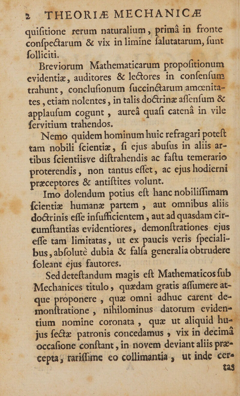 quifiione rerum naturalium , primà in fronte confpe&amp;arum &amp; vix in limine falutatarum, funt . folliciti. T Breviorum Mathematicarum propofitionum evidentiz, auditores &amp; le&amp;ores in confenfum trahunt, conclufionum fuccin&amp;tarum amoenita- tes , etiam nolentes , in talis do&amp;ring affenfum &amp; applaufum cogunt , aureà quafi catenà in vile fervitium trahendos.  | Nemo quidem hominum huic refragari poteft tam nobili fcientiz, fi ejus abufus in aliis ar- tibus fcientiisve diftrahendis ac faftu temerario proterendis, non tantus effet, ac ejus hodierni praceptores &amp; antiftites volunt. — Imo dolendum potius eft hanc nobiliffimam Ícientie humanz partem , aut omnibus aliis do&amp;tinis effe infufficientem , aut ad quasdam cir- cumftantias evidentiores, demonftrationes ejus effe tam limitatas, ut ex paucis veris fpeciali- bus, abíoluté dubia &amp; falfa generalia obtrudere foleant ejus fautores. | Sed deteftandum magis eft Mathematicos fub Mechanices titulo, quedam gratis affumere at-- que proponere , quz omni adhuc carent de- monítratione , nihilominus datorum eviden- tium nomine coronata, quz ut aliquid hu- jus fe&amp;z. patronis concedamus , vix in decimáà occafione conftant , in novem deviant aliis prz» cepta; tariffe co collimantia ;. ut inde cer.