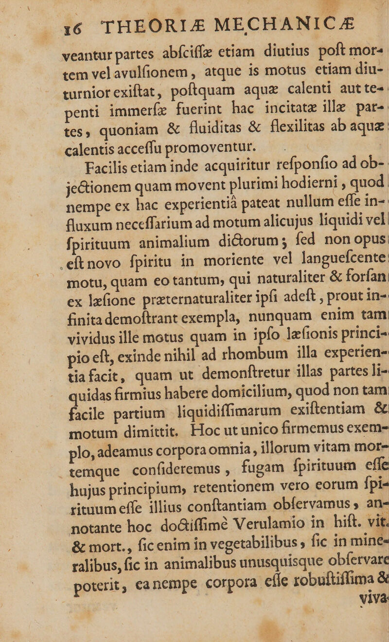 , WEE 16 THEORIZ MECHANIC.JE veantur partes abíciffe etiam diutius poft mor- tem velavulfionem , atque is motus etiam diu- turniorexiftat, poftquam aquz calenti autte-. penti immeríz fuerint hac incitatz ille par» tes, quoniam &amp; fluiditas &amp; flexilitas ab aque calentis acceffu promoventur. — . j Facilis etiam inde acquiritur refponfio ad ob-. je&amp;ionem quam movent plurimi hodierni , quod. nempe ex hac experientià pateat nullum effe in-- fluxum neceffarium ad motum alicujus liquidi vel fpirituum animalium dictorum; fed non opus. .eftnovo fpiritu in moriente vel languefcente motu, quam eo tantum; qui naturaliter &amp; forfan. ex lefione praternaturaliter ipfi adeft , prout in- finitademoftrant exempla, nunquam enim tam. vividus ille motus quam in ipfo lzfionis princi- pio eft, exinde nihil ad rhombum illa experien- tiafacit, quam ut demonftretur illas partes ]i- quidas firmius habere domicilium, quod non tam facile partium liquidiffimarum exiftentiam &amp; motum dimittit. Hoc ut unico firmemus exem- plo, adeamus corpora omnia, illorum vitam mor- .temque confideremus , fugam fpirituum effe hujus principium, retentionem vero eorum fpi- rituum effe illius conftantiam obfervamus , an- notante hoc. doGiíffimé Verulamio in hift. vit. &amp; mort., fic enim in vegetabilibus , fic in miné« ralibus, fic in animalibus unusquisque obfervare poterit, canempe corpora efle robuftiffima &amp; V1Và: