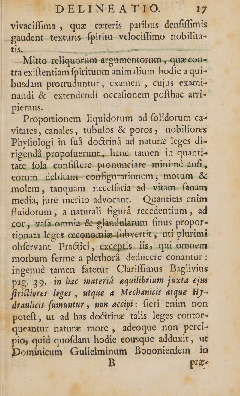 vivaciffima , quz czteris paribus denfiffimis x. t — Mitto reliquoram-argamentorum., qua-con- tra exiftentiam fpirituum animalium hodie a qui- busdam protruduntur, examen , cujus exami- nandi &amp; extendendi occafionem polthac arri- piemus. Proportionem liquidorum ad folidorum ca- vitates, canales, tubulos &amp; poros, nobiliores Phyfiologi in fuà doctrinà ad naturz leges di- rigendà propofuerunt,. hanc. tamen in quanti- tate fola confiftere-. pronunciare minimé aufi, cotum | debitam--configurationem;: motum .&amp; molem, tanquam neceflria-ad vitam fanam media, jure merito advocant. Quantitas enim flaidorum , a naturali figurà recedentium , ad cor , vafa.omnia-&amp;-elandalarum finus propor- tionata leges oeconomia-fubvertit , uti plurimi obfervant Practici, exceptis. iis, qui omnem morbum ferme a plethorà. deducere conantur : ingenué tamen fatetur Clariffimus Baglivius ffricliores: leges , utque à. Mechanicis atque. Hy- e poteft, ut ad has doctrine talis leges contor- queantur nature more , adeoque non perci» pio; quid quofdam hodie eousque adduxit, ut Dominicum Gulielminum Bononienfem in | D | prie -