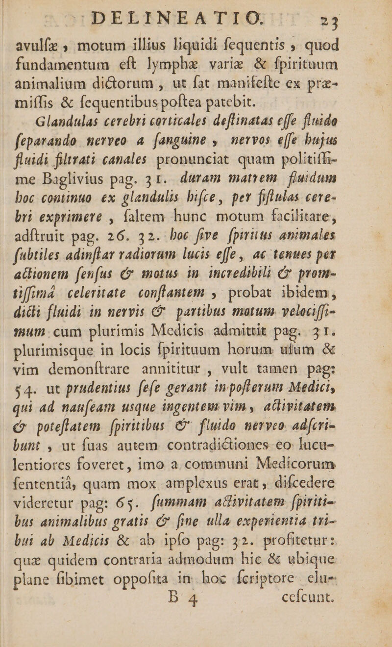 avulfz ; motum illius liquidi fequentis ; quod fundamentum eft lymph varie &amp; fpirituum animalium di&amp;orum , ut fat manifefte ex prz- miífis &amp; fequentibus poftea patebit. Glandulas cerebri corticales deflinatas effe fluido feparaudo. nerveo a (anguine , nervos effe bujus fluidi filtrati canales. pronunciat quam politifh- me Baglivius pag. 31. duram matrem fluidum boc continuo ex glandulis bifce, per fifiulas ceve- bri exprimere , faltem hunc. motum facilitare, adítruit pag. 26. 32. boc five fpiritus animales fabtiles adinflar vadiorum lucis effe | ac tenues pez atlionem fenfus C motus in incredibili C prom- tiffima celeritate. conflantem ,' probat. ibidem, dicti fluidi in nervis €. partibus motum. veleciffi- mum. cum plurimis Medicis admittit pag. 3r. plurimisque in locis fpirituum horum ufum &amp; vim demoníltrare annititur , vult tamen pag: $4. ut prudentius fe(e gerant. inpofterum Medici, qui ad nau[eam usque ingentem vim, atlivitatem, C poteflatem. | fpiritibus. &amp;. fluido. nerveo. adfcri- bunt , ut fuas autem. contradictiones eo: lucu- lentiores foveret, imo a. communi Medicorum fententià, quam mox amplexus erat , difcedere videretur pag: 6$. fummam a&amp;ivitatem. fpiriti- bus animalibus gratis C fime ulla experientia tri- bui ab. Medicis &amp; ab ipfo pag: 32. profitetur: qua quidem contraria admodum hic &amp; ubique. plane fibimet oppofita in. hoc Ícriptore. elus ba ccícunt.