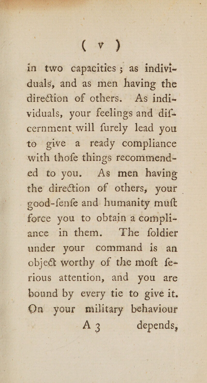 (vy in two capacities; as indivi- duals, and as men having the direction of others. As indi- viduals, your feelings and dif- cernment will furely lead you to give a ready compliance with thofe things recommend- ed to you. As men having the direction of others, your good-fenfe and humanity mutt force you to obtain a compli- ance in them. The foldier under your command is an object worthy of the moft fe- rious attention, and you are bound by every tie to give it. On your military behaviour